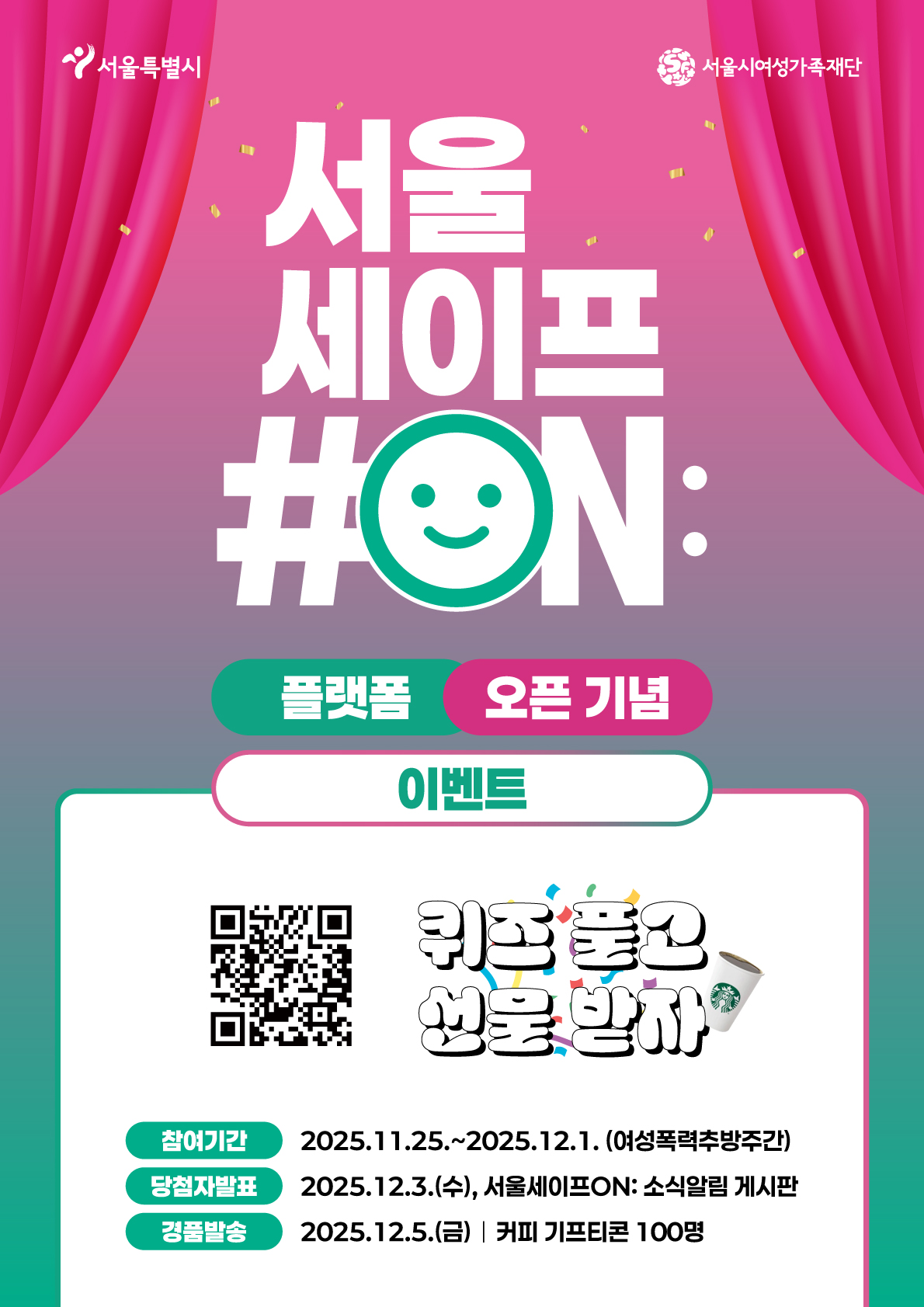 서울특별시 서울시여성가족재단
서울
세이프
#ON:
플랫폼 오픈 기념
이벤트
퀴즈 풀고 선물 받자
참여기간 2025.11.25.~2025.12.1. (여성폭력추방주간)
당첨자발표 2025.12.3.(수), 서울세이프ON: 소식알림 게시판
경품발송 2025.12.5.(금) 커피 기프티콘 100명
