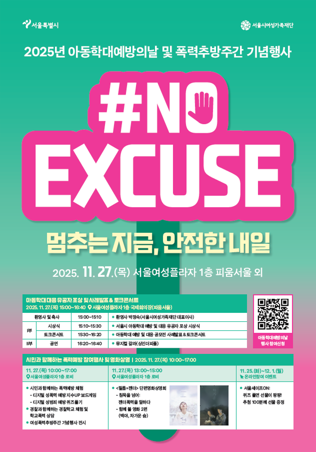 서울특별시 서울시여성가족재단
2025년 아동학대예방의날 및 폭력추방주간 기념행사
#NO
EXCUSE
멈추는지금, 안전한 내일
2025. 11. 27.(목) 서울여성플라자 1층 피움서울 외
아동학대 대응 유공자 포상 및 사례발표 & 토크콘서트
2025. 11. 27.(목) 15:00~16:40 서울여성플라자1층 국제회의장(파움서울)
환영사 및 축사 15:00~15:10 ● 환영사 박정숙(서울시여성가족재단 대표이사)
Ⅰ부
시상식 15:10~15:30 ● 서울시 아동학대 예방 및 대응 유공자 포상 시상식
토크콘서트 15:30~16:20 ● 아동학대 예방 및 대응 공모전 사례발표 & 토크콘서트
Ⅱ부
공연 16:20~16:40 ● 뮤지컬 갈라(싱인더피플)
아동학대예방의날
행사참여신청
시민과 함께하는 폭력예방 참여행사 및 영화상영 | 2025. 11. 27.(목) 10:00~17:00
11. 27.(목) 10:00~17:00
서울여성플라자 1층 로비
● 시민과 함께하는 폭력예방 체험
- 디지털 성폭력 예방지수UP 보드게임
- 디지털 성범죄 예방 퀴즈풀기
● 경찰과 함께하는 경찰학교 체험 및 학교폭력 상담
● 여성폭력추방주간 기념행사 전시
11.27.(목) 13:00~15:00
서울여성플라자 1층 로비
● <필름x젠더> 단편영화상영회
- 침묵을 넘어:젠더폭력을 말하다
- 함께 볼 영화 2편
(백야, 차가운 숨)
11.25.(화)~12.1.(월)
온라인참여 이벤트
● 서울세이프ON
퀴즈풀면 선물이 팡팡! 추천 100분께 선물증정