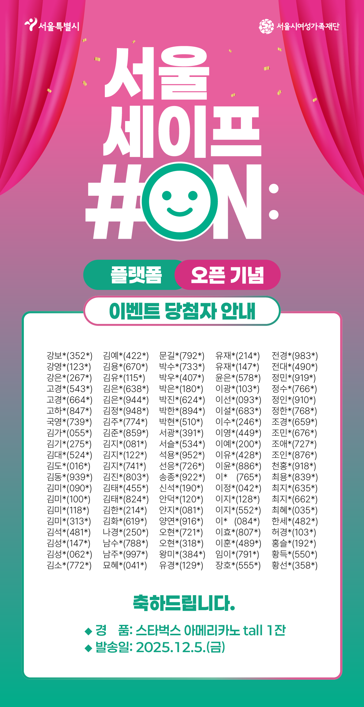 서울특별시 서울시여성가족재단
서울
세이프
#ON:
플랫폼 오픈 기념
이벤트 당첨자 안내
강보*(352*) 김예*(422*) 문길*(792*) 유재*(214*) 전경*(983*)
강영*(123*) 김용*(670*) 박수*(733*) 유재*(147*) 전대*(490*)
강은*(267*) 김유*(115*) 박우*(407*) 윤은*(578*) 정민*(919*)
고경*(543*) 김은*(638*) 박은*(180*) 이광*(103*) 정수*(766*)
고경*(664*) 김은*(944*) 박진*(624*) 이선*(093*) 정인*(910*)
고하*(847*) 김정*(948*) 박한*(894*) 이설*(683*) 정한*(768*)
국영*(739*) 김주*(774*) 박현*(510*) 이수*(246*) 조경*(659*)
김가*(055*) 김준*(859*) 서광*(391*) 이영*(449*) 조민*(676*)
김기*(275*) 김지*(081*) 서슬*(534*) 이예*(200*) 조애*(727*)
김대*(524*) 김지*(122*) 석용*(952*) 이유*(428*) 조인*(876*)
김도*(016*) 김지*(741*) 선응*(726*) 이윤*(886*) 천홍*(918*)
김동*(939*) 김진*(803*) 송종*(922*) 이* (765*) 최용*(839*)
김미*(090*) 김태*(455*) 신석*(190*) 이정*(042*) 최지*(635*)
김미*(100*) 김태*(824*) 안덕*(120*) 이지*(128*) 최지*(662*)
김미*(118*) 김한*(214*) 안지*(081*) 이지*(552*) 최혜*(035*)
김미*(313*) 김화*(619*) 양연*(916*) 이* (084*) 한세*(482*)
김석*(481*) 나경*(250*) 오현*(721*) 이효*(807*) 허경*(103*)
김성*(147*) 남수*(788*) 오현*(318*) 이훈*(489*) 홍슬*(192*)
김성*(062*) 남주*(997*) 왕미*(384*) 임이*(791*) 황득*(550*)
김소*(772*) 묘혜*(041*) 유경*(129*) 장호*(555*) 황선*(358*)
축하드립니다.               
◆경품: 스타벅스 아메리카노 tall 1잔
◆발송일: 2025.12.5.(금)