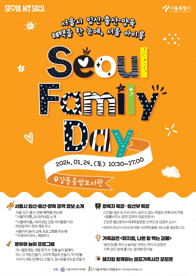 SEOUL MY SOUL 서울특별시
서울시 임신·출산·양육
혜택을 한 눈에, 서울 아이룸
Seoul
Family
DAY
2026.01.24.(토) 10:30~17:00
강동중앙도서관
서울시 임신·출산·양육정책 정보소개
ᆞ서울 임신·출산·양육 혜택을 한눈에
「서울아이룸」& 미리내집 소개
・「서울아이룸미리내집·강동 아이돌봄기관·
여성일자리 정보제공 부스
·서울아이 놀이·교육 프로그램을 한눈에
「미래아이365」 체험부스
영유아놀이 프로그램
・미니컬링게임, 대형 젠가, K-전통놀이 릴레이,
미니 갓 키링 만들기, 스티커 책갈피 만들기, 자기전통 꾸미기,
하트 틴케이스만들기, 청사초롱무드등 만들기
양육자 특강·임산부 특강
·디지털 세상 속 우리 아이 보이지 않는 위험과 양육자의 역할 <법률사무소 휴먼 김현아 대표변호사>
·건강한 출산준비<이대목동병원 산부인과 김영주 교수>
*양육자 특강시 아이(30개월~미취학)돌봄 서비스를 제공합니다.
가족공연 <뮤지컬, 나쁜 말 먹는 괴물>
・'말의 힘'을 아이 눈높이로 전하는 판타지 모험극
·가족 모두 함께 즐기는 참여형 뮤지컬
해치와 함께하는 셀프가족사진포토존
주최 서울시여성가족재단 / SH서울주택도시개발공사 미리내집이 함께합니다.