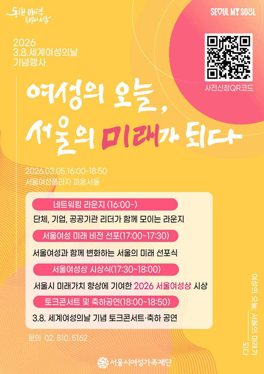 동행·매력 특별시 서울 SEOUL MY SOUL
2026
3.8.세계여성의날
기념행사
여성의 오늘,
서울의 미래가 되다
2026.03.05.16:00-18:50
서울여성플라자 피움서울
네트워킹 라운지 (16:00~)
단체, 기업, 공공기관 리더가 함께 모이는 라운지
서울여성 미래 비전 선포(17:00~17:30)
서울여성과 함께 변화하는 서울의 미래 선포식
서울여성상 시상식(17:30~18:00)
서울시 미래가치 향상에 기여한 2026 서울여성상 시상
토크콘서트 및 축하공연(18:00~18:50)
3.8. 세계여성의날 기념 토크콘서트·축하 공연
문의 02.810.5162
여성의 오눌, 서울의 미래가 되다
서울시여성가족재단