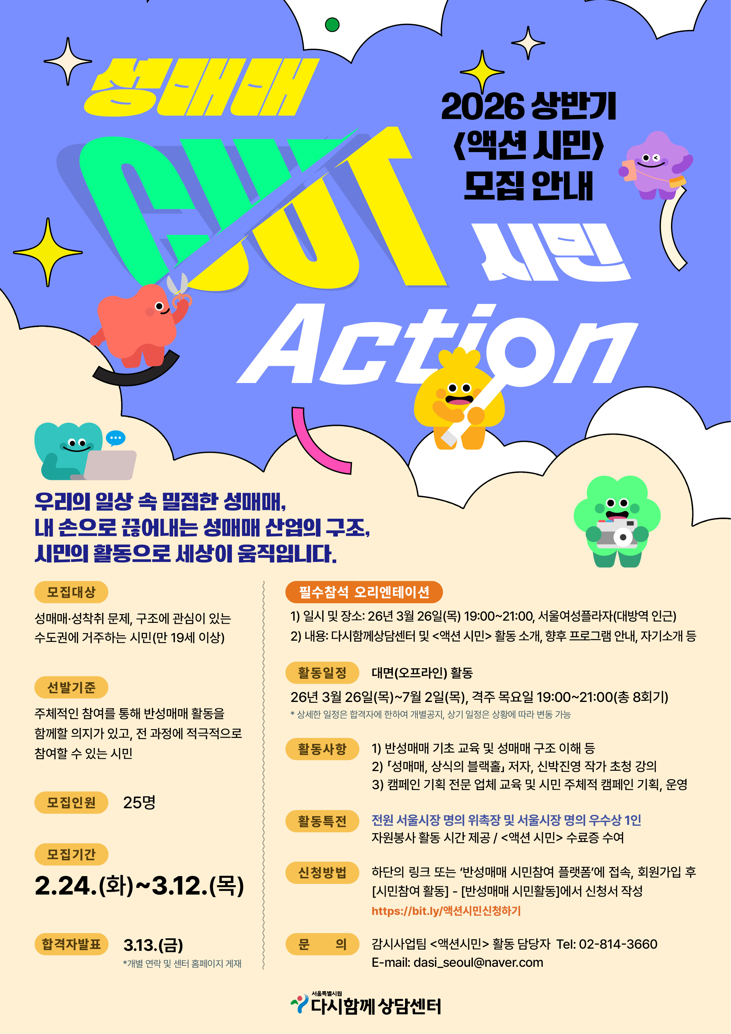 2026 상반기
<액션 시민>
모집안내
성매매 OUT
시민
Action

우리의 일상속 밀접한 성매매,
내 손으로 끊어내는 성매매 산업의 구조,
시민의 활동으로 세상이 움직입니다.

모집대상 성매매·성착취 문제, 구조에 관심이 있는 수도권에 거주하는 시민(만 19세 이상)
선발기준 주체적인 참여를 통해 반성매매 활동을 함께할 의지가 있고, 전 과정에 적극적으로 참여할 수 있는 시민
모집인원 25명
모집기간 2.24.(화)~3.12.(목)
합격자발표 3.13.(금)
*개별 연락 및 센터 홈페이지 게재
필수참석 오리엔테이션
1) 일시 및 장소: 26년 3월 26일(목) 19:00~21:00, 서울여성플라자(대방역 인근)
2) 내용: 다시함께상담센터 및 <액션 시민> 활동소개, 향후 프로그램 안내, 자기소개등
활동일정 대면(오프라인) 활동
26년 3월 26일(목)~7월 2일(목), 격주 목요일 19:00~21:00 (총 8회기)
*상세한 일정은 합격자에 한하여 개별공지, 상기 일정은 상황에 따라 변동 가능
활동사항
1) 반성매매 기초 교육 및 성매매 구조 이해 등
2) ⌜성매매, 상식의 블랙홀⌟ 저자, 신박진영 작가 초청 강의
3) 캠페인 기획 전문 업체 교육 및 시민 주체적 캠페인 기획, 운영
활동특전 전원 서울시장 명의 위촉장 및 서울시장 명의 우수상 1인
자원봉사 활동 시간 제공/ <액션 시민> 수료증 수여
신청방법 하단의 링크 또는 '반성매매 시민참여 플랫폼'에 접속, 회원가입 후 [시민참여 활동] - [반성매매 시민활동]에서 신청서 작성
https://bit.ly/액션시민신청하기
문의 감시사업팀 <액션시민> 활동 담당자 Tel: 02-814-3660
E-mail: dasi_seoul@naver.com
서울특별시
다시함께 상담센터