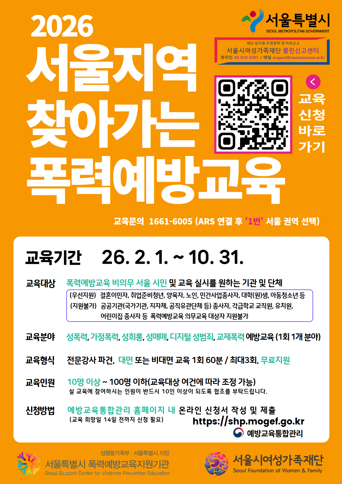 서울특별시
SEOUL METROPOLITAN GOVERNMENT
2026
서울지역 찾아가는 폭력예방교육
재단 임직원 부정청탁 및 비위신고
서울시여성가족재단 클린신고센터
핫라인 02-810-5401 / 메일 inspect@seoulwomen.or.kr
교육 신청 바로 가기
교육문의 1661-6005 (ARS 연결 후 '1번'서울 권역 선택)
교육기간 26. 2. 1. ~ 10. 31.
교육대상 폭력예방교육 비의무 서울 시민 및 교육 실시를 원하는 기관 및 단체
(우선지원) 결혼이민자, 취업준비청년, 양육자, 노인, 민간사업종사자, 대학(원)생, 아동청소년 등
(지원불가) 공공기관(국가기관, 지자체, 공직유관단체 등) 종사자, 각급학교 교직원, 유치원, 어린이집 종사자 등 폭력예방교육 의무교육 대상자 지원불가
교육분야 성폭력, 가정폭력, 성희롱, 성매매, 디지털 성범죄, 교제폭력 예방교육 (1회 1개 분야)
교육형식 전문강사 파견, 대면 또는 비대면 교육 1회 60분 / 최대3회, 무료지원
교육인원 10명 이상 ~ 100명 이하(교육대상 여건에 따라 조정 가능)
실 교육에 참여하시는 인원이 반드시 10인 이상이 되도록 협조를 부탁드립니다.
신청방법 예방교육통합관리 홈페이지 내 온라인 신청서 작성 및 제출
(교육 희망일 14일 전까지 신청 필요)
https://shp.mogef.go.kr
예방교육통합관리
성평등가족부 • 서울특별시 지정
서울특별시 폭력예방교육지원기관
Seoul Support Center for Violence Prevention Education
서울시여성가족재단
Seoul Foundation of Women & Family