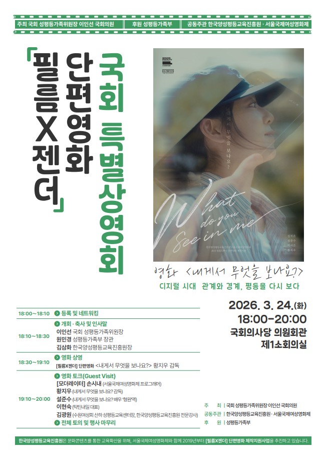 주최 국회 성평등가족위원장 이인선 국회의원
후원 성평등가족부
공동주관 한국양성평등교육진흥원·서울국제여성영화제
필름X젠더
단편영화
국회 특별상영회
What
do you
See in me
영화 <내게서 무엇을 보나요?>
디지털 시대 관계와 경계, 평등을 다시 보다
2026. 3. 24.(화)
18:00-20:00
국회의사당 의원회관 제1소회의실

18:00~18:10 > 등록 및 네트워킹
18:10-18:30 > 개회 · 축사 및 인사말
이인선 국회 성평등가족위원장
원민경 성평등가족부 장관
김삼화 한국양성평등교육진흥원장
18:30-19:10 > 영화 상영
[필름X젠더] 단편영화 <내게서 무엇을 보나요?> 황지우 감독
19:10-20:00 > 영화토크(Guest Visit)
[모더레이터] 손시내 (서울국제여성영화제 프로그래머)
황지우 (내게서 무엇을 보나요? 감독)
설준수(내게서 무엇을 보나요? 배우 '형원'역)
이현숙(탁틴내일 대표)
김광원 (수원여성회 산하 성평등교육센터장, 한국양성평등교육진흥원 전문강사)
> 전체 토의 및 행사 마무리
주최 | 국회 성평등가족위원장 이인선 국회의원
공동주관 | 한국양성평등교육진흥원·서울국제여성영화제 
후원|성평등가족부
한국양성평등교육진흥원은 문화콘텐츠를 통한 교육확산을 위해, 서울국제여성영화제와 함께 2019년부터 [필름X젠더] 단편영화 제작지원사업을 추진하고 있습니다.