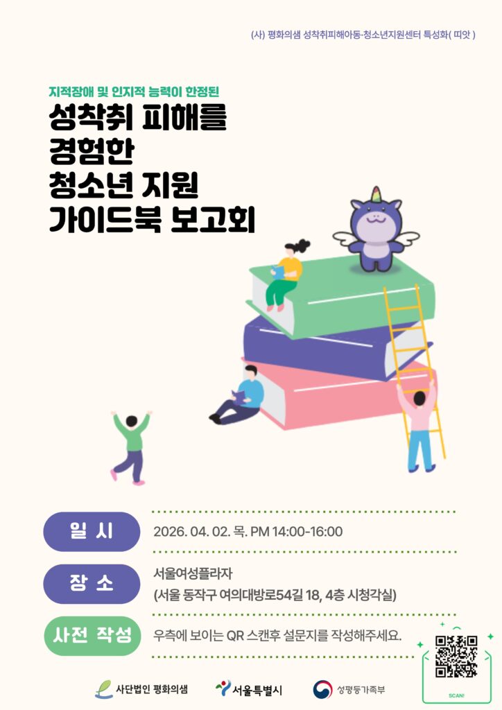 (사) 평화의샘 성착취피해아동·청소년지원센터 특성화(띠앗)
지적장애 및 인지적 능력이 한정된
성착취 피해를
경험한
청소년 지원
가이드북 보고회
일시
2026.04.02. 목. PM 14:00-16:00
장소 서울여성플라자 (서울 동작구 여의대방로54길 18, 4층 시청각실)
사전 작성 우측에 보이는 QR 스캔후 설문지를 작성해주세요.
사단법인 평화의샘 서울특별시 성평등가족부