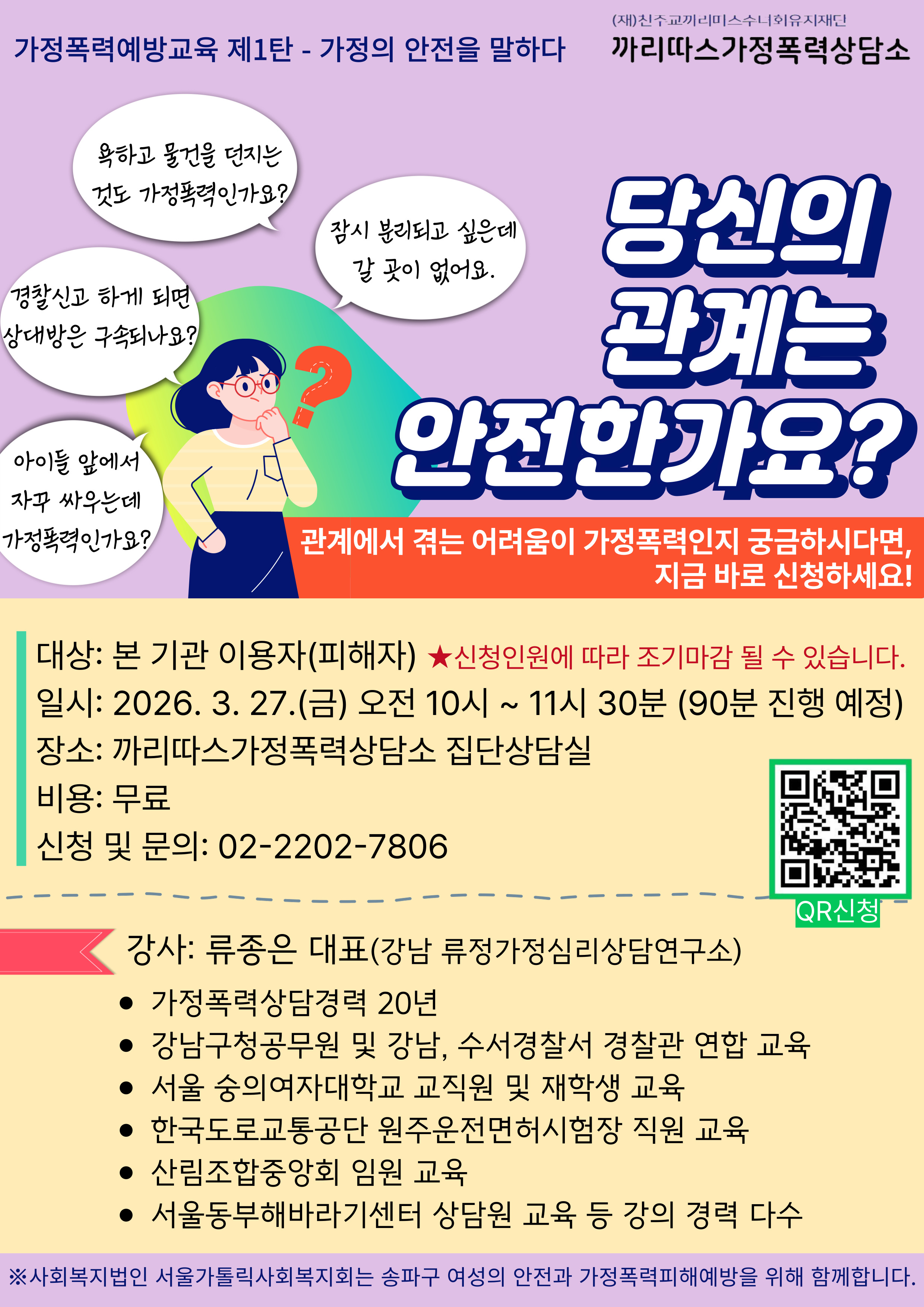 (재)진주교끼리미스수니회유지재단
까리따스가정폭력상담소
가정폭력예방교육 제1탄 - 가정의 안전을 말하다
욕하고 물건을 던지는 것도 가정폭력인가요?
잠시 분리되고 싶은데 갈 곳이 없어요.
경찰신고 하게 되면 상대방은 구속되나요?
아이들 앞에서 자꾸 싸우는데 가정폭력인가요?

당신의 관계는 안전한가요?
관계에서 겪는 어려움이 가정폭력인지 궁금하시다면, 지금 바로 신청하세요!
대상: 본 기관 이용자(피해자) ★신청인원에 따라 조기마감 될 수 있습니다.
일시: 2026. 3. 27.(금) 오전 10시 ~ 11시 30분 (90분 진행 예정)
장소: 까리따스가정폭력상담소 집단상담실
비용: 무료
신청 및 문의: 02-2202-7806

강사: 류종은 대표(강남 류정가정심리상담연구소)
&bull; 가정폭력상담경력 20년
&bull; 강남구청공무원 및 강남, 수서경찰서 경찰관 연합 교육
&bull; 서울 숭의여자대학교 교직원 및 재학생 교육
&bull; 한국도로교통공단 원주운전면허시험장 직원 교육
&bull; 산림조합중앙회 임원 교육
&bull; 서울동부해바라기센터 상담원 교육 등 강의 경력 다수
※사회복지법인 서울가톨릭사회복지회는 송파구 여성의 안전과 가정폭력피해예방을 위해 함께합니다.