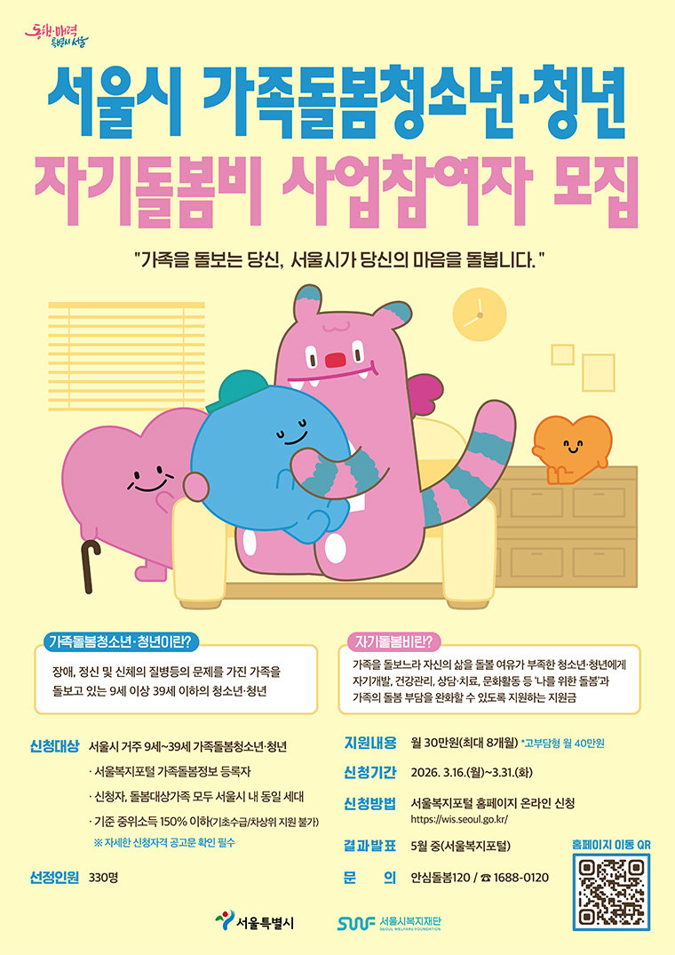 동행·매력
특별시 서울
서울시 가족돌봄청소년·청년
자기돌봄비 사업참여자 모집
'가족을 돌보는 당신, 서울시가 당신의 마음을 돌봅니다.'
가족돌봄청소년·청년이란?
장애, 정신 및 신체의 질병등의 문제를 가진 가족을 돌보고 있는 9세 이상 39세 이하의 청소년·청년
자기돌봄비란?
가족을 돌보느라 자신의 삶을 돌볼 여유가 부족한 청소년·청년에게 자기개발, 건강관리, 상담·치료, 문화활동 등 '나를 위한 돌봄과 가족의 돌봄 부담을 완화할 수 있도록 지원하는 지원금
신청대상 서울시 거주 9세~39세 가족돌봄청소년·청년
・ 서울복지포털 가족돌봄정보 등록자
・ 신청자, 돌봄대상가족 모두 서울시 내 동일세대
・ 기준중위소득 150% 이하(기초수급/차상위 지원불가)
※자세한 신청자격 공고문 확인 필수
선정인원 330명
지원내용 월 30만원(최대 8개월) &bull;고부담형 월 40만원
신청기간 2026.3.16.(월)~3.31.(화)
신청방법 서울복지포털 홈페이지 온라인 신청 https://wis.seoul.go.kr/
결과발표 5월 중(서울복지포털)
문 의 안심돌봄120/1688-0120
홈페이지 이동 QR
서울특별시
서울시복지재단