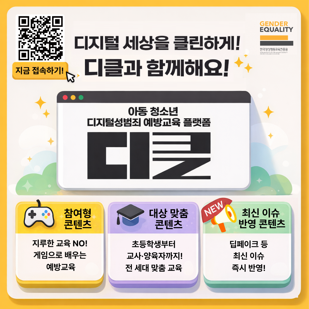 GENDER
EQUALITY
한국양성평등교육진흥원
지금 접속하기!
디지털 세상을 클린하게!
디클과 함께해요!
아동 청소년
디지털성범죄 예방교육 플랫폼
디클
참여형 콘텐츠
지루한 교육 NO! 게임으로 배우는 예방교육
대상 맞춤 콘텐츠
초등학생부터 교사·양육자까지! 전 세대 맞춤 교육
NEW 최신 이슈 반영 콘텐츠
딥페이크 등 최신 이슈 즉시 반영!