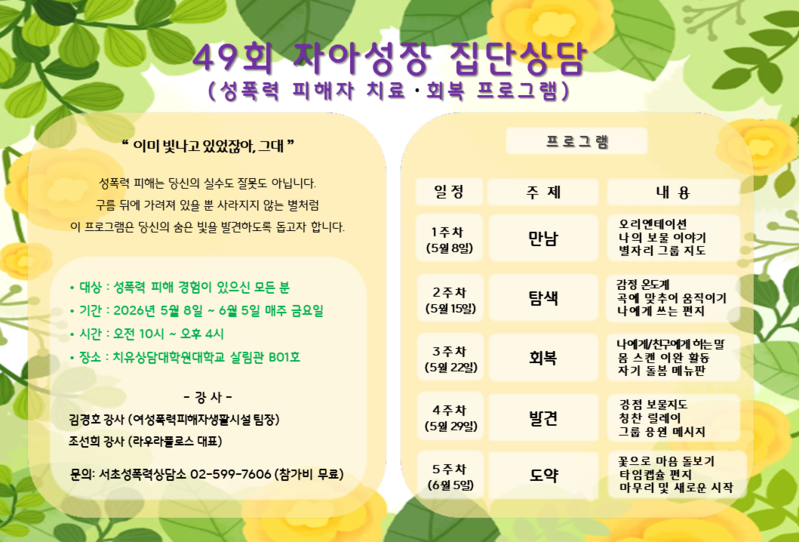 49회 자아성장 집단상담
(성폭력 피해자 치료 · 회복 프로그램)
'이미 빛나고 있었잖아, 그대'
성폭력 피해는 당신의 실수도 잘못도 아닙니다.
구름 뒤에 가려져 있을 뿐 사라지지 않는 별처럼
이 프로그램은 당신의 숨은 빛을 발견하도록 돕고자 합니다.
&bull; 대상: 성폭력 피해 경험이 있으신 모든 분
&bull; 기간: 2026년 5월 8일 ~ 6월 5일 매주 금요일
&bull; 시간: 오전 10시~오후 4시
&bull; 장소: 치유상담대학원대학교 살림관 BO1호

-강사-
김경호 강사 (여성폭력피해자생활시설팀장)
조선희 강사 (라우라풀로스 대표)
문의: 서초성폭력상담소 02-599-7606 (참가비 무료)

프로그램
일정 주제 내용
1주차 (5월 8일) 만남 오리엔테이션 나의 보물 이야기 별자리 그룹 지도
2주차 (5월 15일) 탐색 감정 온도계 곡에 맞추어 움직이기 나에게 쓰는 편지
3주차 (5월 22일) 회복 나에게/친구에게 하는말 몸 스캔 이완 활동 자기 돌봄 메뉴판
4주차 (5월 29일) 발견 강점 보물지도 칭찬 릴레이 그룹 응원 메시지
5주차 (6월 5일) 도약 꽃으로 마음 돌보기 타임캡슐 편지 마무리 및 새로운 시작