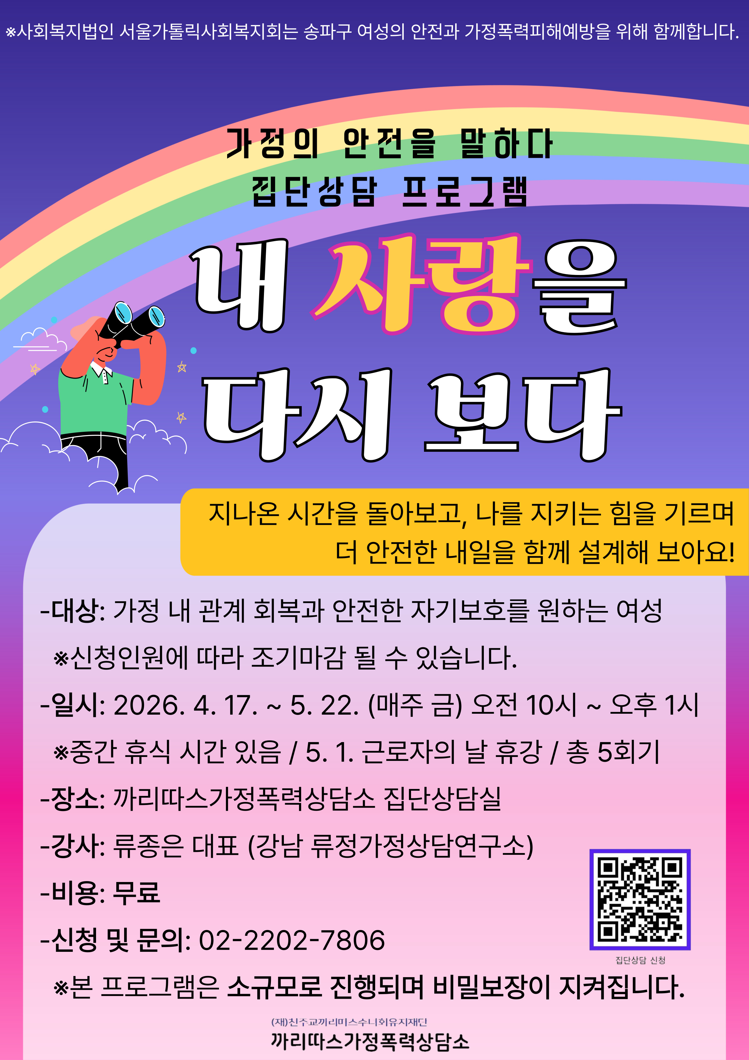 ※사회복지법인 서울가톨릭사회복지회는 송파구 여성의 안전과 가정폭력피해예방을 위해 함께합니다.
가정의 안전을 말하다
집단상담 프로그램
내 사랑을
다시 보다
지나온 시간을 돌아보고, 나를 지키는 힘을 기르며 더 안전한 내일을 함께 설계해 보아요!
-대상: 가정 내 관계 회복과 안전한 자기보호를 원하는 여성
※신청인원에 따라 조기마감 될 수 있습니다.
-일시: 2026. 4. 17. ~ 5. 22. (매주 금) 오전 10시 ~ 오후 1시
※중간 휴식 시간 있음 / 5. 1. 근로자의 날 휴강 / 총 5회기
-장소: 까리따스가정폭력상담소 집단상담실
-강사: 류종은 대표 (강남 류정가정상담연구소)
-비용: 무료
-신청 및 문의: 02-2202-7806
집단상담 신청
※본 프로그램은 소규모로 진행되며 비밀보장이 지켜집니다.
(재)친주교끼리미스수니회유지재단
까리따스가정폭력상담소