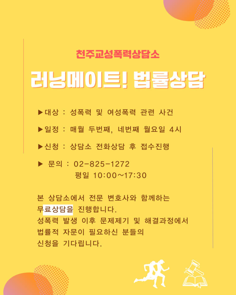 천주교성폭력상담소
러닝메이트! 법률상담
▶대상: 성폭력 및 여성폭력 관련 사건
▶일정: 매월 두번째, 네번째 월요일 4시
▶신청: 상담소 전화상담 후 접수진행
▶문의: 02-825-1272
평일 10:00~17:30
본 상담소에서 전문 변호사와 함께하는
무료상담을 진행합니다.
성폭력 발생 이후 문제제기 및 해결과정에서
법률적 자문이 필요하신 분들의
신청을 기다립니다.