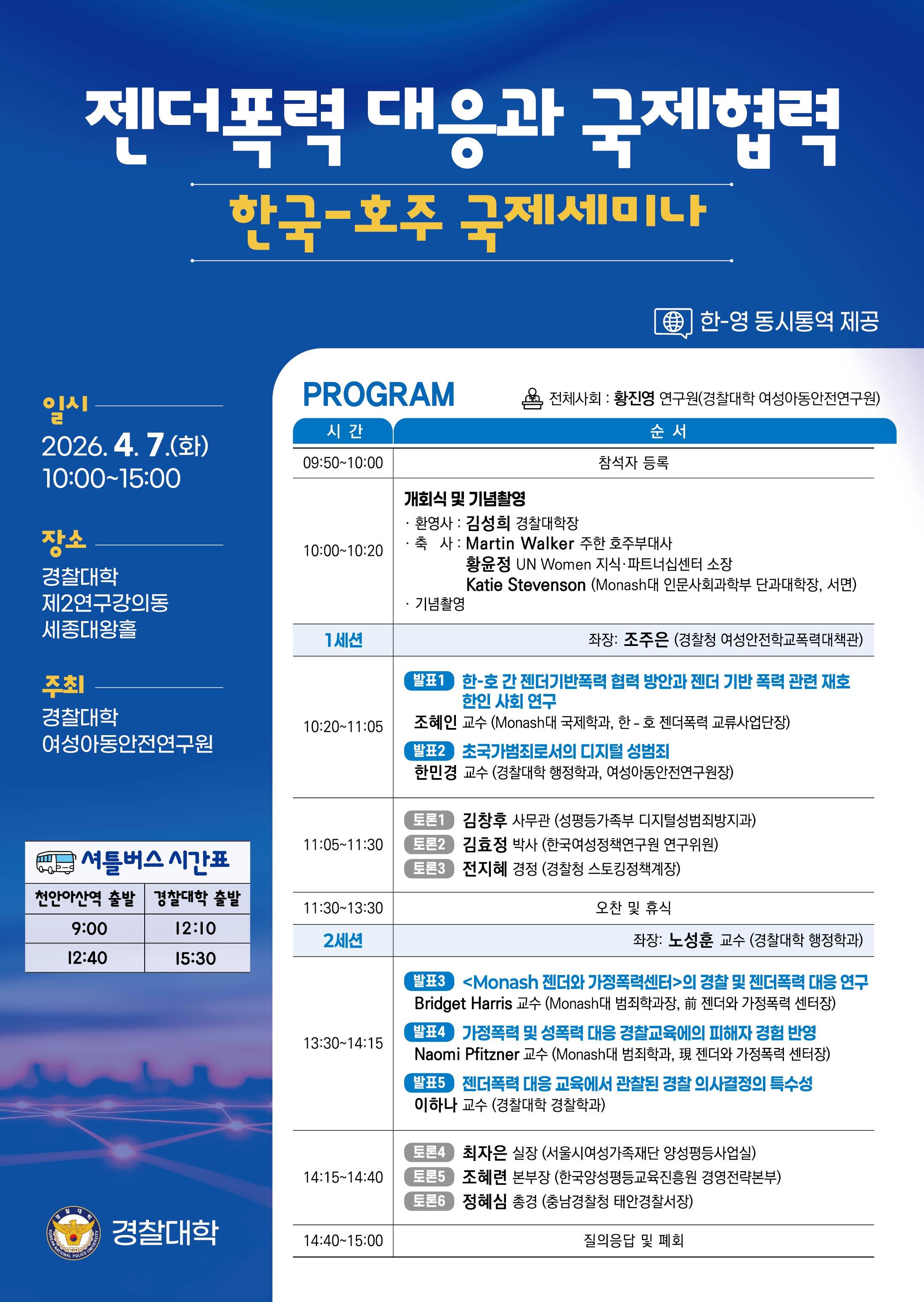젠더폭력대응과 국제협력
한국-호주 국제세미나
한-영 동시통역 제공
일시 2026.4.7.(화)
10:00-15:00
장소
경찰대학
제2연구강의동
세종대왕홀
주최
경찰대학
여성아동안전연구원
셔틀버스 시간표
천안아산역 출발 경찰대학 출발
9:00 12:10
12:40 15:30
PROGRAM
시간 순서 
09:50-10:00 참석자 등록
10:00-10:20 개회식 및 기념촬영
&bull; 환영사 : 김성희 경찰대학장
&bull; 축사 : Martin Walker 주한 호주부대사
황윤정 UN Women 지식·파트너십센터 소장
Katie Stevenson (Monash대 인문사회과학부 단과대학장, 서면)
전체사회 : 황진영 연구원(경찰대학 여성아동안전연구원) 
&bull; 기념촬영
1세션 좌장: 조주은 (경찰청 여성안전학교폭력대책관)
10:20-11:05 발표1 한-호간 젠더기반폭력 협력 방안과 젠더 기반 폭력 관련 재호 한인 사회 연구
조혜인 교수 (Monash대 국제학과, 한- 호 젠더폭력 교류사업단장)
발표2 초국가범죄로서의 디지털 성범죄
한민경 교수(경찰대학 행정학과, 여성아동안전연구원장)
11:05-11:30 토론1 김창후 사무관 (성평등가족부 디지털성범죄방지과)
토론2 김효정 박사 (한국여성정책연구원 연구위원)
토론3 전지혜 경정 (경찰청 스토킹정책계장)
11:30-13:30 오찬 및 휴식
2세션 좌장: 노성훈 교수 (경찰대학 행정학과)
13:30-14:15
발표3 <Monash 젠더와 가정폭력센터>의 경찰 및 젠더폭력 대응 연구
Bridget Harris 교수 (Monash대 범죄학과장, 前 젠더와 가정폭력 센터장)
발표4 가정폭력 및 성폭력 대응 경찰교육에의 피해자 경험 반영
Naomi Pfitzner 교수 (Monash대 범죄학과, 現 젠더와 가정폭력 센터장)
발표5 젠더폭력 대응 교육에서 관찰된 경찰 의사결정의 특수성
이하나 교수 (경찰대학 경찰학과)
14:15-14:40
토론4 최자은 실장 (서울시여성가족재단 양성평등사업실)
토론5 조혜련 본부장 (한국양성평등교육진흥원 경영전략본부)
토론6 정혜심 총경 (충남경찰청 태안경찰서장)
14:40-15:00 질의응답 및 폐회
경찰대학