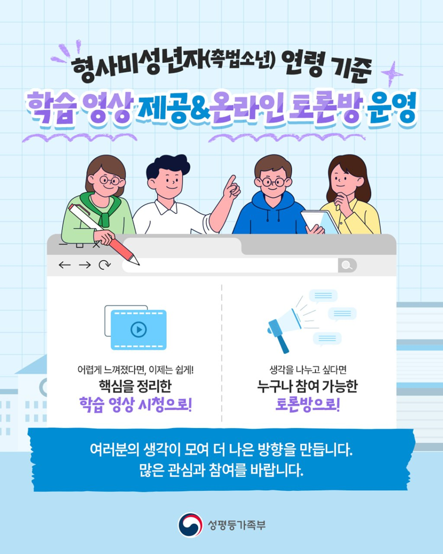 형사미성년자(촉법소년) 연령 기준
학습 영상 제공&온라인 토론방 운영
어렵게 느껴졌다면, 이제는 쉽게!
핵심을 정리한 학습 영상 시청으로!
생각을 나누고 싶다면
누구나 참여 가능한 토론방으로!
여러분의 생각이 모여 더 나은 방향을 만듭니다. 많은 관심과 참여를 바랍니다.
성평등가족부