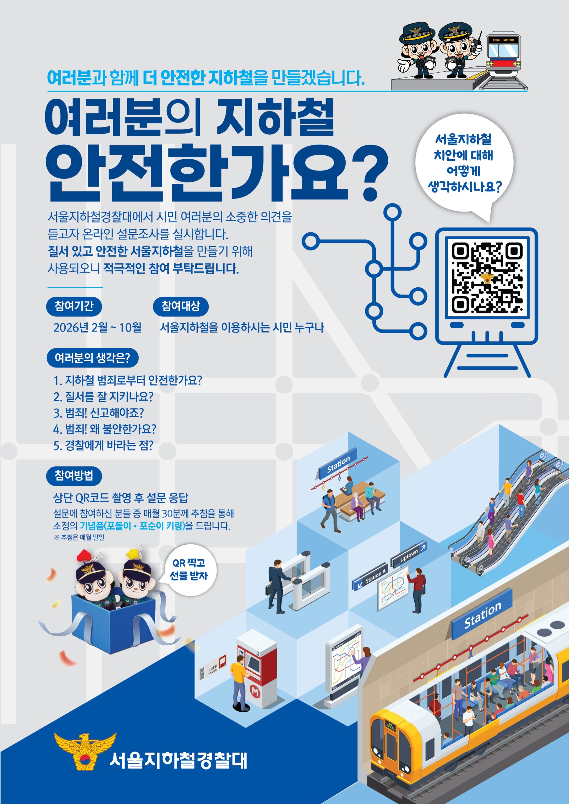 여러분과 함께 더 안전한 지하철을 만들겠습니다.
여러분의 지하철 안전한가요?
서울지하철경찰대에서 시민 여러분의 소중한 의견을
듣고자 온라인 설문조사를 실시합니다.
질서 있고 안전한 서울지하철을 만들기 위해
사용되오니 적극적인 참여 부탁드립니다.
서울지하철 치안에 대해 어떻게 생각하시나요?
참여기간 2026년2월~10월 
참여대상 서울지하철을 이용하시는 시민 누구나
여러분의 생각은?
1. 지하철 범죄로부터 안전한가요?
2. 질서를 잘 지키나요?
3. 범죄! 신고해야죠?
4. 범죄! 왜 불안한가요?
5. 경찰에게 바라는 점?
참여방법
상단 QR코드 촬영 후 설문 응답
설문에 참여하신 분들 중 매월 30분께 추첨을 통해
소정의 기념품(포돌이 포순이 키링)을 드립니다.
QR 찍고 선물받자
서울지하철경찰대