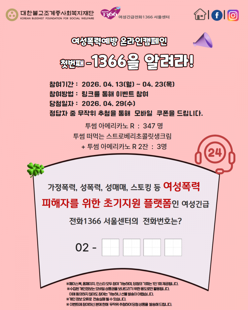 대한불교조계종사회복지재단 
KOREAN BUDDHIST FOUNDATION FOR SOCIAL WELFARE
여성긴급전화1366 서울센터
여성폭력예방 온라인캠페인
첫번째-1366을 알려라!
참여기간: 2026. 04. 13(월)~04.23(목)
참여방법: 링크를 통해 이벤트 참여
당첨일자: 2026. 04. 29(수)
정답자 중 무작위 추첨을 통해 모바일 쿠폰을 드립니다.
투썸 아메리카노 R: 347명
투썸 떠먹는 스트로베리초콜릿생크림
+투썸 아메리카노 R2잔 : 3명
가정폭력, 성폭력, 성매매, 스토킹 등 여성폭력 피해자를 위한 초기지원 플랫폼인 여성긴급 전화1366 서울센터의 전화번호는?
02-□□□□
※페이스북, 홈페이지, 인스타 모두 참여 가능하며, 당첨의 기회는 1인 1회 제공됩니다.
※수집된 개인정보는 모바일상품권을 보내드리기 위한 용도로만 활용됩니다. 이에 동의하지 않아도 참여는 가능하나 선물 발송이 어렵습니다.
※개인 정보 오류로 전송실패 될 수 있습니다.
※이벤트에 참여하신 분에 한해 무작위 추첨하여 당첨 상품을 발송해 드립니다.
