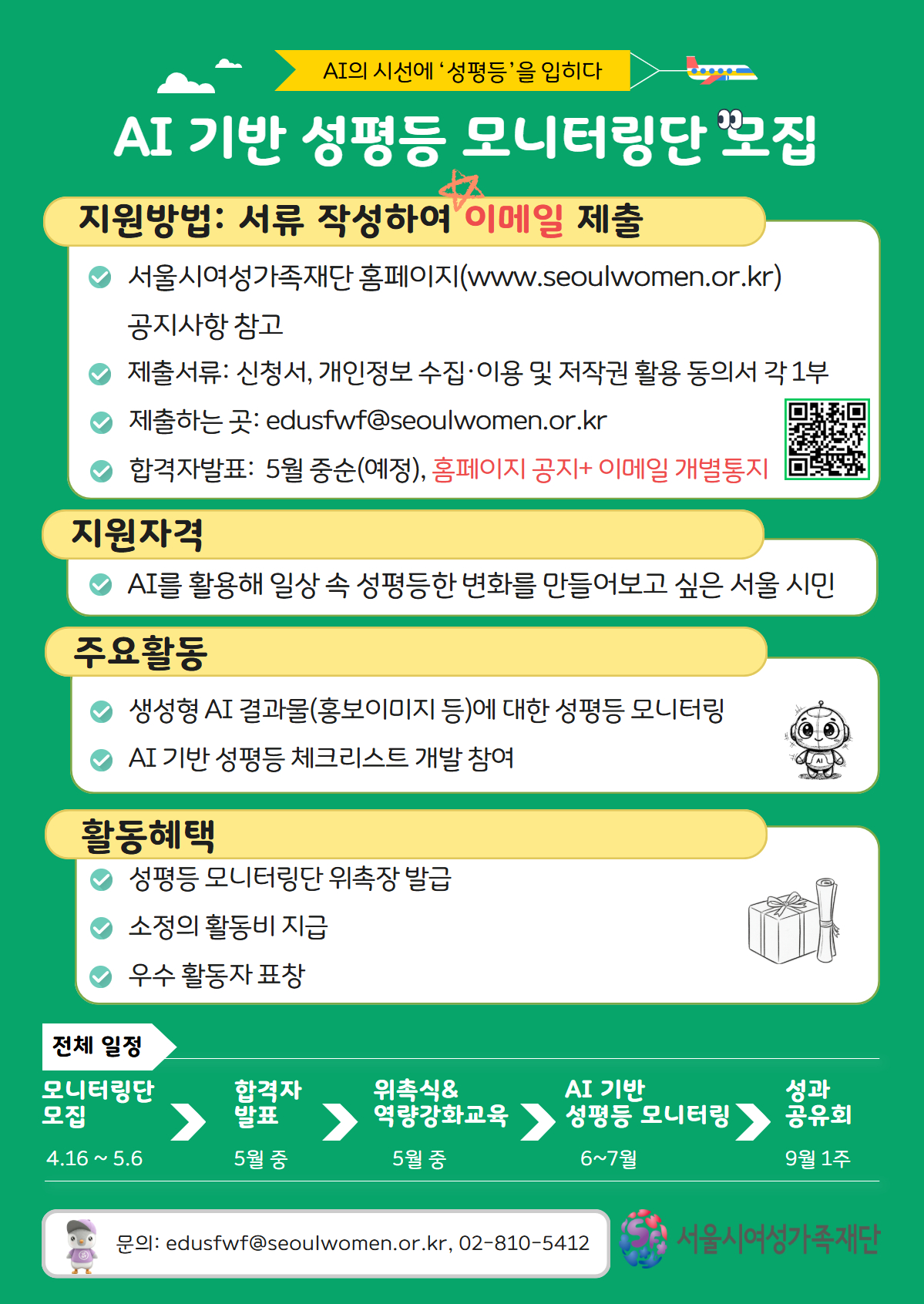 AI의 시선에 '성평등'을 입히다
AI 기반 성평등 모니터링단 모집
지원방법: 서류 작성하여 이메일 제출
● 서울시여성가족재단 홈페이지(www.seoulwomen.or.kr) 공지사항 참고
● 제출서류: 신청서, 개인정보 수집・이용 및 저작권 활용 동의서 각 1부
● 제출하는 곳: edusfwf@seoulwomen.or.kr
● 합격자발표: 5월 중순(예정), 홈페이지 공지+ 이메일 개별통지
지원자격
● AI를 활용해 일상 속 성평등한 변화를 만들어보고 싶은 서울 시민
주요활동
● 생성형 AI 결과물(홍보이미지 등)에 대한 성평등 모니터링
● AI 기반 성평등 체크리스트 개발 참여
활동혜택
● 성평등 모니터링단 위촉장 발급
● 소정의 활동비 지급
● 우수 활동자 표창
전체 일정
모니터링단 모집 > 합격자 발표 > 위촉식&역량강화교육 > AI 기반 성평등 모니터링 > 성과 공유회
4.16~5.6 > 5월 중 > 5월 중 > 6~7월 > 9월 1주
문의: edusfwf@seoulwomen.or.kr, 02-810-5412
서울시여성가족재단