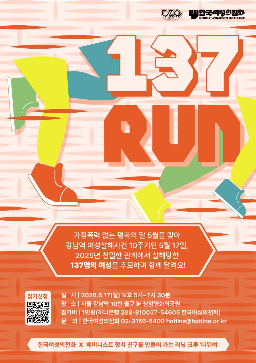 한국여성의전화
KOREA WOMEN'S HOT-LINE
137 RUN
가정폭력 없는 평화의 달 5월을 맞아 강남역 여성살해사건 10주기인 5월 17일,
2025년 친밀한 관계에서 살해당한 137명의 여성을 추모하며 함께 달려요!
참가신청
일 시 | 2026.5.17(일) 오후 5시~7시 30분
장 소 | 서울 강남역 10번 출구 ▶ 상암평화의공원
참가비 | 1만원(하나은행 388-810037-54605 한국여성의전화)
문 의 | 한국여성의전화 02-3156-5400 hotline@hotline.or.kr
한국여성의전화 X 페미니스트 정치 친구를 만들어 가는 러닝 크루 '다뛰여'