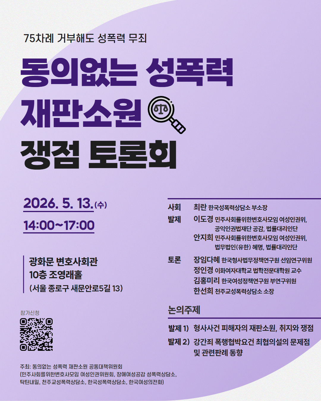 75차례 거부해도 성폭력 무죄
동의없는 성폭력
재판소원 
쟁점 토론회
2026.5.13.(수)
14:00-17:00
광화문 변호사회관
10층 조영래홀
(서울 종로구 새문안로5길 13)
사회 최란 한국성폭력상담소 부소장
발제 이도경 민주사회를위한변호사모임 여성인권위, 공익인권법재단 공감, 법률대리인단
안지희 민주사회를위한변호사모임 여성인권위, 법무법인(유한) 혜명, 법률대리인단
토론 장임다혜 한국형사법무정책연구원 선임연구위원
정인경 이화여자대학교 법학전문대학원 교수
김홍미리 한국여성정책연구원 부연구위원
한선희 천주교성폭력상담소 소장
논의주제
발제 1) 형사사건 피해자의 재판소원, 취지와 쟁점
발제 2) 강간죄 폭행협박요건 최협의설의 문제점 및 관련판례 동향
참가신청
주최: 동의없는 성폭력 재판소원 공동대책위원회
(민주사회를위한변호사모임 여성인권위원회, 장애여성공감 성폭력상담소, 탁틴내일, 천주교성폭력상담소, 한국성폭력상담소, 한국여성의전화)