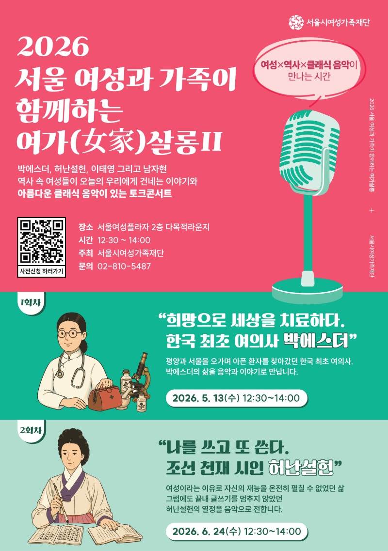 서울시여성가족재단
2026
서울 여성과 가족이
함께하는
여가(女家)살롱II
박에스더, 허난설헌, 이태영 그리고 남자현
역사 속 여성들이 오늘의 우리에게 건네는 이야기와
아름다운 클래식 음악이 있는 토크콘서트
여성X역사X클래식 음악이 만나는 시간
장소 서울여성플라자 2층 다목적라운지
시간 12:30~14:00
주최 서울시여성가족재단
문의 02-810-5487
사전신청하러가기
1회차
'희망으로 세상을 치료하다. 한국 최초 여의사 박에스더'
평양과 서울을 오가며 아픈 환자를 찾아갔던 한국 최초 여의사. 박에스더의 삶을 음악과 이야기로 만납니다.
2026. 5. 13(수) 12:30-14:00
2회차
'나를 쓰고 또 쓴다. 조선 천재 시인 허난설헌'
여성이라는 이유로 자신의 재능을 온전히 펼칠 수 없었던 삶
그럼에도 끝내 글쓰기를 멈추지 않았던 허난설헌의 열정을 음악으로 전합니다.
2026. 6. 24(수) 12:30~14:00
