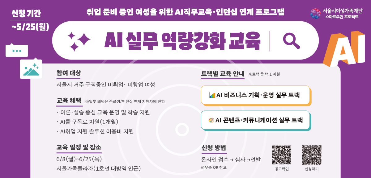 신청기간 ~5/25(월)
취업 준비 중인 여성을 위한 AI직무교육·인턴십 연계 프로그램 
서울시여성가족재단 스마트우먼프로젝트
AI 실무역량강화교육 
참여 대상
서울시 거주 구직중인 미취업· 미창업 여성
교육 혜택 ※일부 혜택은 수료생/인턴십 연계 지원자에 한함
•이론·실습 중심 교육 운영 및 학습 지원
•AI툴 구독료 지원(1개월)
•AI취업 지원 솔루션 이용비 지원
교육 일정 및 장소
6/8(월)~6/25(목)
서울가족플라자(1호선 대방역 인근)
트랙별 교육 안내 ※트랙 중 택1 지원
AI 비즈니스 기획·운영 실무 트랙
AI 콘텐츠·커뮤니케이션 실무 트랙
신청 방법
온라인 접수 심사 → 선발
※우측 QR 참고
공고확인 신청하기