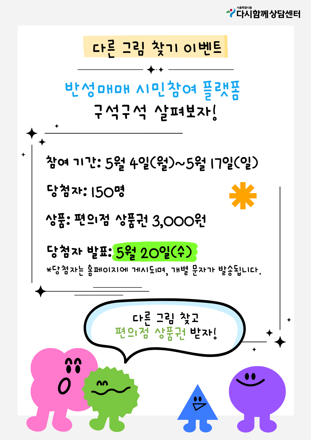 서울특별시 다시함께상담센터
다른 그림 찾기 이벤트
반성매매 시민참여 플랫폼
구석구석 살펴보자!
참여 기간: 5월 4일(월)~5월 17일(일)
당첨자: 150명
상품: 편의점 상품권 3,000원
당첨자 발표: 5월 20일(수)
*당첨자는 홈페이지에 게시되며, 개별 문자가 발송됩니다.
다른 그림 찾고
편의점 상품권 받자!