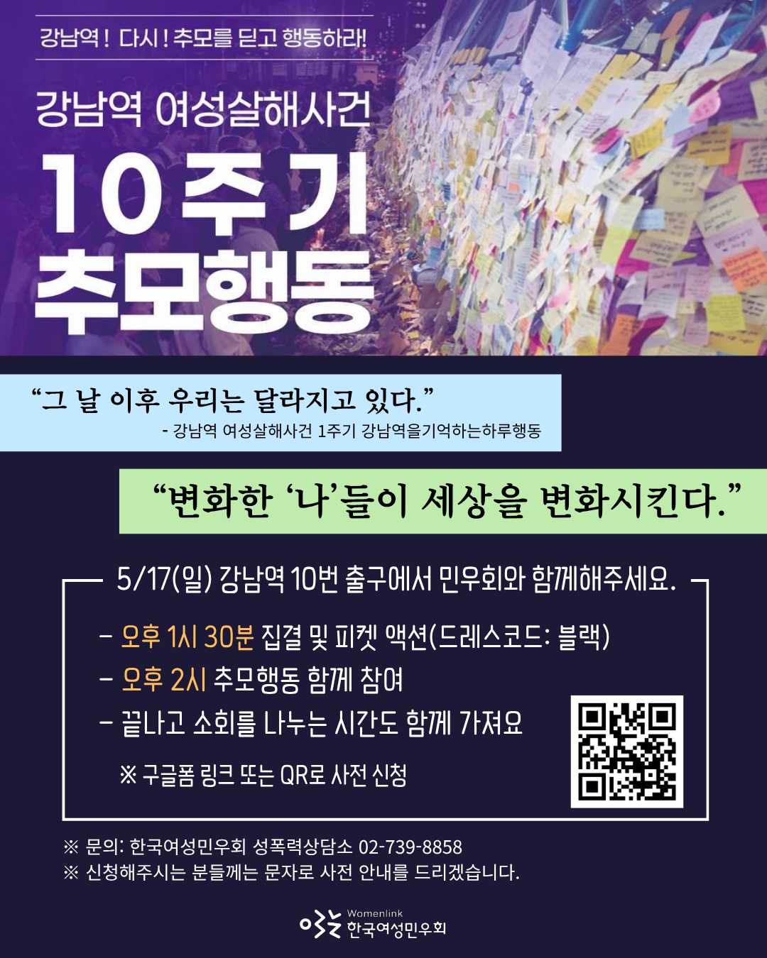 강남역! 다시!추모를 딛고 행동하라!
강남역 여성살해사건
10주기 추모행동
'그 날 이후 우리는 달라지고 있다.'
-강남역 여성살해사건 1주기 강남역을기억하는하루행동
'변화한 '나'들이 세상을 변화시킨다.'
5/17(일) 강남역 10번 출구에서 민우회와 함께해주세요.
- 오후 1시 30분 집결 및 피켓 액션(드레스코드: 블랙)
- 오후 2시 추모행동 함께 참여
- 끝나고 소회를 나누는 시간도 함께 가져요
※ 구글폼 링크 또는 QR로 사전 신청
※ 문의: 한국여성민우회 성폭력상담소 02-739-8858
※ 신청해주시는 분들께는 문자로 사전 안내를 드리겠습니다.
Womenlink
한국여성민우회