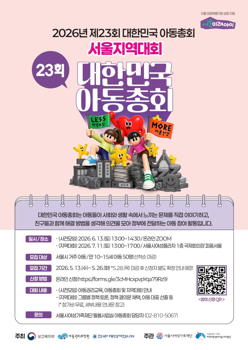 아동 미래역량기반 성장 지원
서울미래아이
2026년 제23회 대한민국 아동총회
서울지역대회
23회 대한민국 아동총회
LESS
학업부담
MORE
아동건강
대한민국 아동총회는 아동들이 사회와 생활 속에서 느끼는 문제를 직접 이야기하고,
친구들과 함께 해결 방법을 생각해 의견을 모아 정부에 전달하는 아동 참여 활동입니다.
일시/장소
-(사전모임) 2026.6.13.(토) 13:00~14:30/ 온라인 ZOOM
-(지역대회) 2026.7. 11.(토) 13:00~17:00/서울시여성플라자 1층 국제회의장 피움서울
모집대상 서울시 거주아동/만 10~15세 아동 50명(선착순 마감)
모집기간 2026.5.13.(수)~5.26.(화) *5.28.(목) 마감 후 신청자 별도 확정 안내 예정
신청방법 온라인 신청(https://forms.gle/3cMHcxpvpYqa79Rz9)
대회 내용
-(사전모임) 아동권리교육, 아동총회 및 지역대회 안내
-(지역대회) 그룹별 정책 토론, 정책 결의문 채택, 아동 대표 선출 등 (*참가비 무료, 세부내용 안내문 참고)
문의 서울시여성가족재단 돌봄사업실 아동총회 담당자(02-810-5067)
주최 보건복지부 아동권리보장 한국아동단체협의회 주관 서울시여성가족재단
주관 서울특별시 서울특별시 위탁 지역아동센터서울시지원단