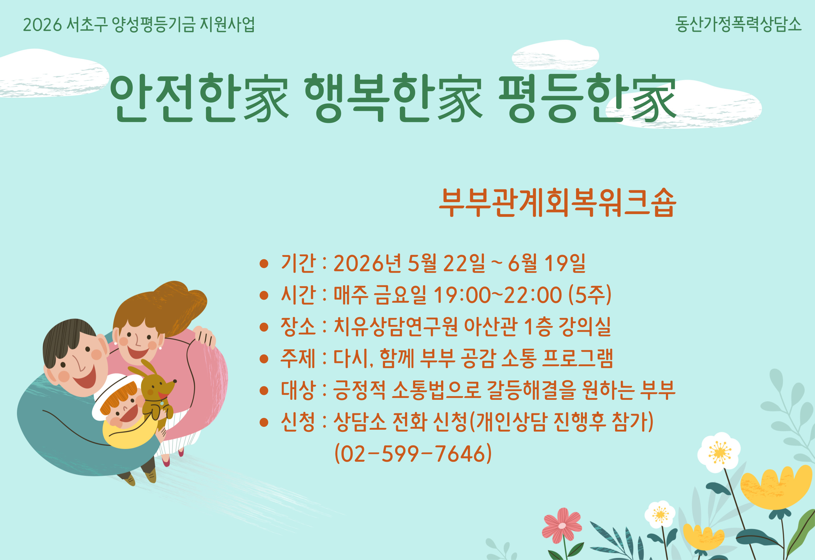 2026 서초구 양성평등기금 지원사업 동산가정폭력상담소
안전한家 행복한家 평등한家
부부관계회복워크숍
• 기간: 2026년 5월 22일~6월 19일
• 시간: 매주 금요일 19:00~22:00 (5주)
• 장소: 치유상담연구원 아산관 1층 강의실
• 주제: 다시, 함께 부부 공감 소통 프로그램 
• 대상: 긍정적 소통법으로 갈등해결을 원하는 부부 
• 신청: 상담소 전화 신청(개인상담 진행후 참가) (02-599-7646)