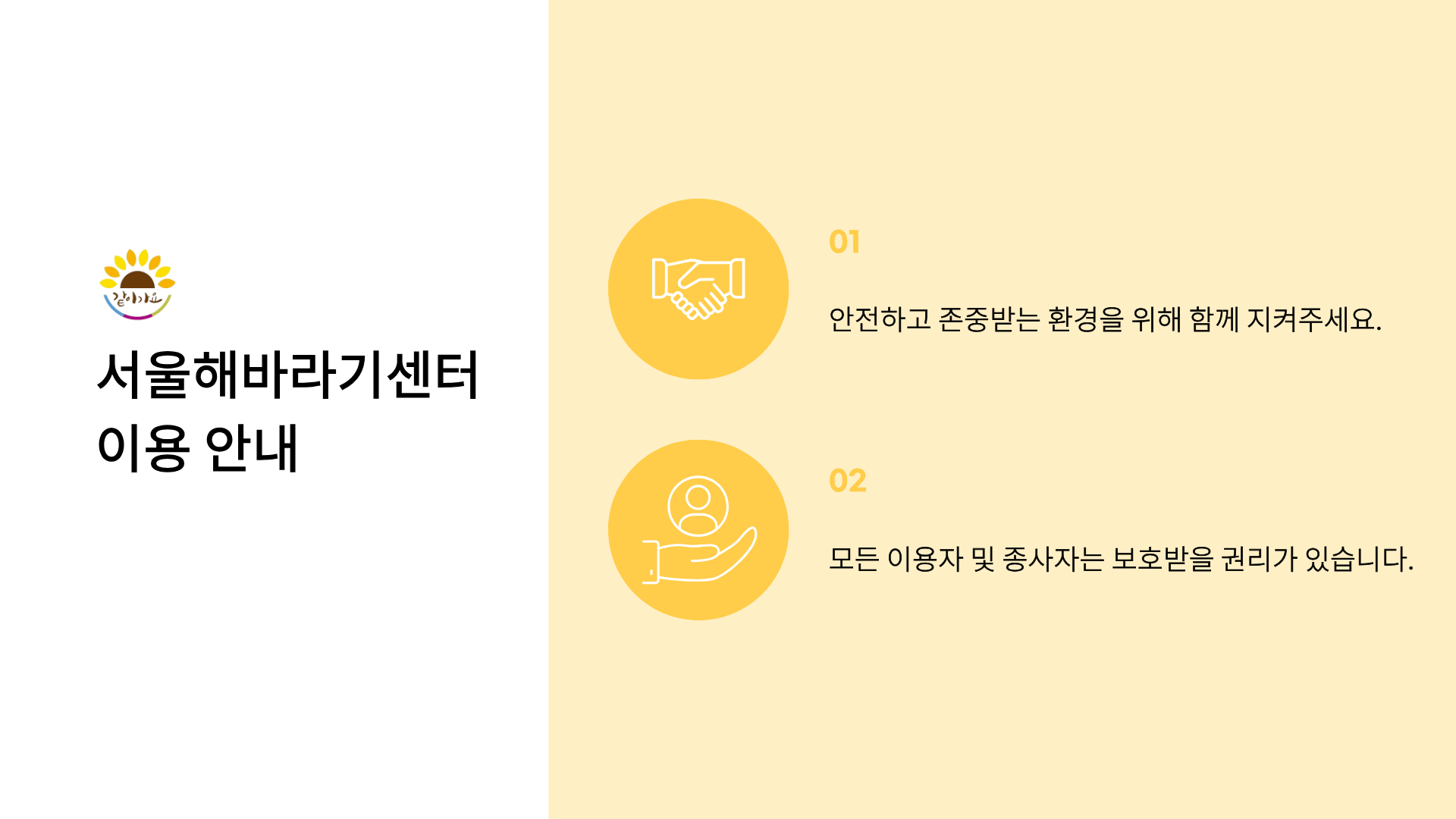 같이가요
서울해바라기센터 이용 안내
01 안전하고 존중받는 환경을 위해 함께 지켜주세요.
02 모든 이용자 및 종사자는 보호받을 권리가 있습니다.