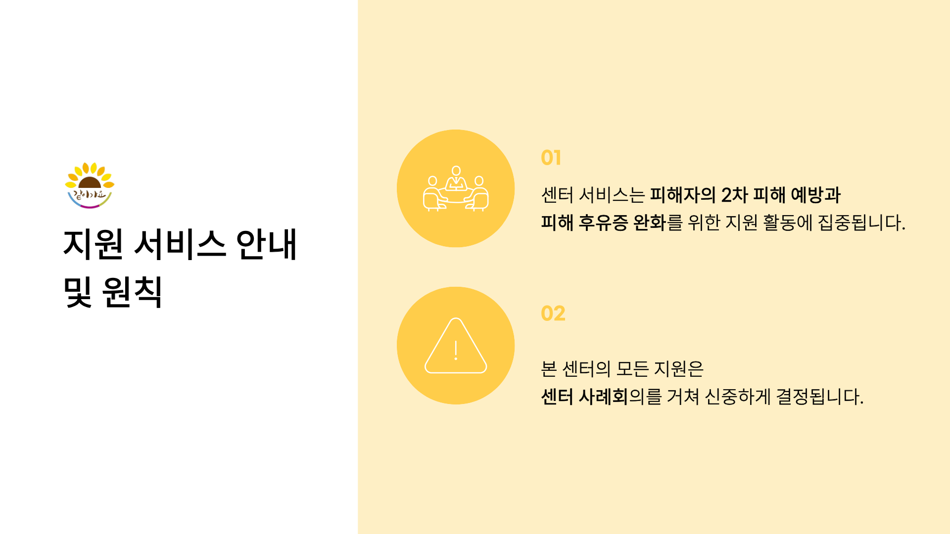 같이가요
지원 서비스 안내 및 원칙
01
센터 서비스는 피해자의 2차 피해 예방과
피해 후유증 완화를 위한 지원 활동에 집중됩니다.
02
본 센터의 모든 지원은
센터 사례회의를 거쳐 신중하게 결정됩니다.
