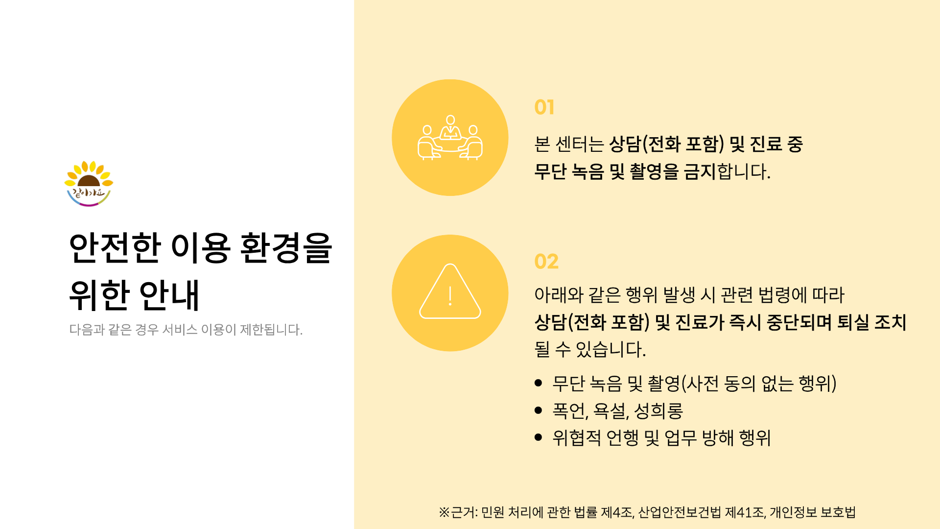 같이가요
안전한 이용 환경을 위한 안내
다음과 같은 경우 서비스 이용이 제한됩니다.
01
본 센터는 상담(전화 포함) 및 진료 중 무단 녹음 및 촬영을 금지합니다.
02
아래와 같은 행위 발생 시 관련 법령에 따라
상담(전화 포함) 및 진료가 즉시 중단되며 퇴실 조치될 수 있습니다.
• 무단 녹음 및 촬영(사전 동의 없는 행위)
• 폭언, 욕설, 성희롱
• 위협적 언행 및 업무 방해 행위
※근거 : 민원 처리에 관한 법률 제4조, 산업안전보건법 제41조, 개인정보 보호법