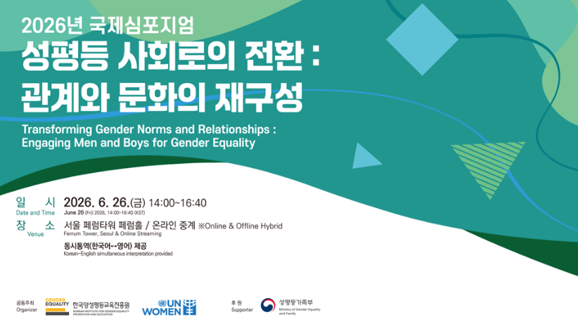 2026년 국제심포지엄
성평등 사회로의 전환:
관계와 문화의 재구성
Transforming Gender Norms and Relationships:
Engaging Men and Boys for Gender Equality
일시 Date and Time 2026. 6. 26.(금) 14:00-16:40
June 26 (Fri) 2026, 14:00-16:40 (KST)
장소 Venue 서울 페럼타워 페럼홀/ 온라인 중계 ※Online & Offline Hybrid
Ferrum Tower, Seoul & Online Streaming
동시통역(한국어-영어) 제공
Korean-English simultaneous interpretation provided
공동주최 Organizer
GENDER EQUALITY 한국양성평등교육진흥원
UN WOMEN
후원 Supporter
성평등가족부
Ministry of Gender Equality and Family