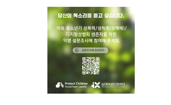 당신의 목소리를 듣고 싶습니다.
아동·청소년기 성폭력/성착취 (성매매)/
디지털성범죄 생존자를 위한
익명 설문조사에 참여해 주세요.
설문조사에 참여하기
Protect Children
Suojellaan Lapsia
십대여성인권센터