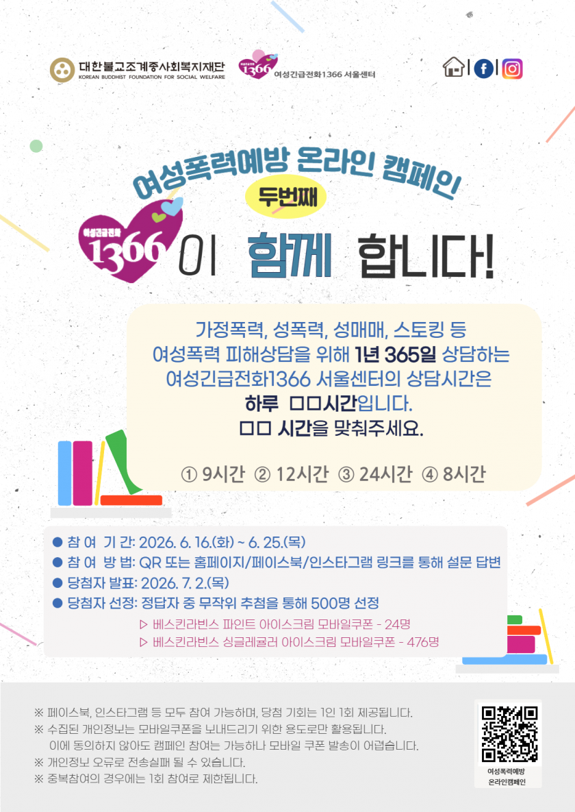 대한불교조계종사회복지재단
KOREAN BUDDHIST FOUNDATION FOR SOCIAL WELFARE
1366 여성긴급전화1366 서울센터
여성폭력예방 온라인 캠페인
두번째
1366이 함께 합니다!
가정폭력, 성폭력, 성매매, 스토킹 등
여성폭력 피해상담을 위해 1년 365일 상담하는 여성긴급전화1366 서울센터의 상담시간은 하루 ᄆᄆ시간입니다.
ᄆᄆ 시간을 맞춰주세요.
① 9시간 ② 12시간 ③ 24시간 ④ 8시간
● 참여 기간: 2026. 6. 16.(화) ~ 6. 25.(목)
● 참여 방법: QR 또는 홈페이지/페이스북/인스타그램 링크를 통해 설문 답변
● 당첨자 발표: 2026. 7. 2.(목)
● 당첨자 선정: 정답자 중 무작위 추첨을 통해 500명 선정
▷ 베스킨라빈스 파인트 아이스크림 모바일쿠폰 - 24명
▷ 베스킨라빈스 싱글레귤러 아이스크림 모바일쿠폰 - 476명
※ 페이스북, 인스타그램 등 모두 참여 가능하며, 당첨 기회는 1인 1회 제공됩니다.
※ 수집된 개인정보는 모바일쿠폰을 보내드리기 위한 용도로만 활용됩니다.
이에 동의하지 않아도 캠페인 참여는 가능하나 모바일 쿠폰 발송이 어렵습니다.
※ 개인정보 오류로 전송실패 될 수 있습니다.
※ 중복참여의 경우에는 1회 참여로 제한됩니다.
여성폭력예방
온라인캠페인
