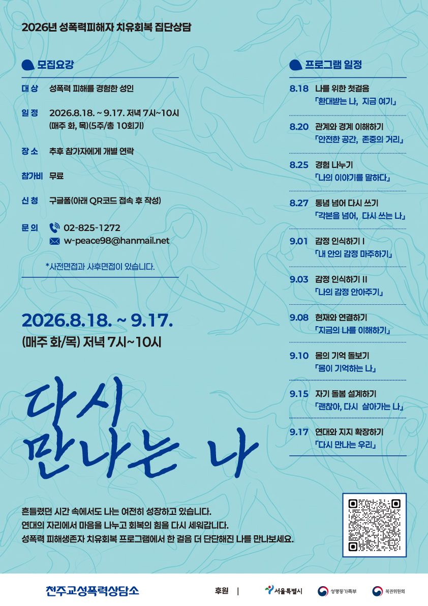 2026년 성폭력피해자 치유회복 집단상담
모집요강
대상 성폭력 피해를 경험한 성인
일정 2026.8.18.~9.17. 저녁 7시~10시 (매주 화, 목)(5주/총 10회기)
장소 추후 참가자에게 개별 연락
참가비 무료
신청 구글폼(아래 QR코드 접속 후 작성)
문의 02-825-1272
w-peace98@hanmail.net
*사전면접과 사후면접이 있습니다.
프로그램 일정
8.18 나를 위한 첫걸음
「환대받는 나, 지금 여기」
8.20 관계와 경계 이해하기
「안전한 공간, 존중의 거리」
8.25 경험나누기
「나의 이야기를 말하다」
8.27 통념 넘어 다시 쓰기
「각본을 넘어, 다시 쓰는 나」
9.01 감정 인식하기Ⅰ
「내 안의 감정 마주하기」
9.03 감정 인식하기 Ⅱ
「나의 감정 안아주기」
9.08 현재와 연결하기
「지금의 나를 이해하기」
9.10 몸의 기억 돌보기
「몸이 기억하는 나」
9.15 자기 돌봄 설계하기
「괜찮아, 다시 살아가는 나」
9.17 연대와 지지 확장하기
「다시 만나는 우리」
2026.8.18.~ 9.17.
(매주 화/목) 저녁 7시~10시
다시
만나는 나
흔들렸던 시간속에서도 나는 여전히 성장하고 있습니다.
연대의 자리에서 마음을 나누고 회복의 힘을 다시 세워갑니다.
성폭력 피해생존자 치유회복 프로그램에서 한 걸음 더 단단해진 나를 만나보세요.
천주교성폭력상담소
후원 | 서울특별시 성평등가족부 복권위원회