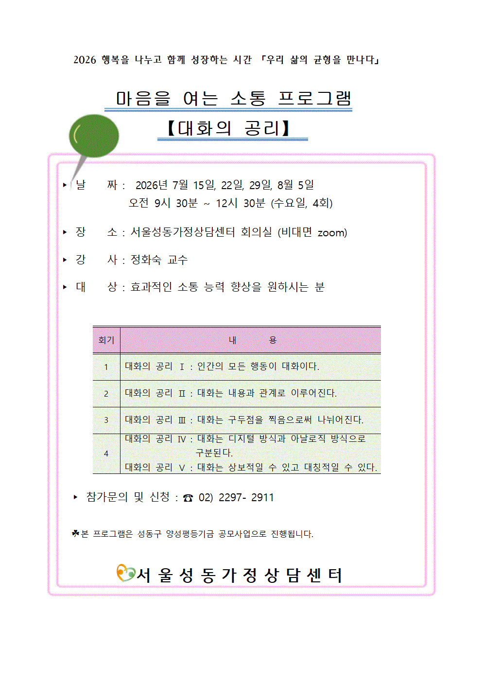 2026 행복을 나누고 함께 성장하는 시간 「우리 삶의 균형을 만나다」
마음을 여는 소통 프로그램
【대화의 공리】
▶ 날짜: 2026년 7월 15일, 22일, 29일, 8월 5일
오전 9시 30분 ~ 12시 30분 (수요일, 4회)
▶ 장소 : 서울성동가정상담센터 회의실 (비대면 zoom)
▶ 강사: 정화숙 교수
▶ 대상: 효과적인 소통 능력 향상을 원하시는 분
회기 내용
1 대화의 공리Ⅰ: 인간의 모든 행동이 대화이다.
2 대화의 공리Ⅱ: 대화는 내용과 관계로 이루어진다.
3 대화의 공리 Ⅲ: 대화는 구두점을 찍음으로써 나뉘어진다.
4 대화의 공리 Ⅳ: 대화는 디지털 방식과 아날로직 방식으로 구분된다.
대화의 공리 Ⅴ: 대화는 상보적일 수 있고 대칭적일 수 있다.
▶ 참가문의 및 신청 : 02) 2297-2911
* 본 프로그램은 성동구 양성평등기금 공모사업으로 진행됩니다.
서울성동가정상담센터