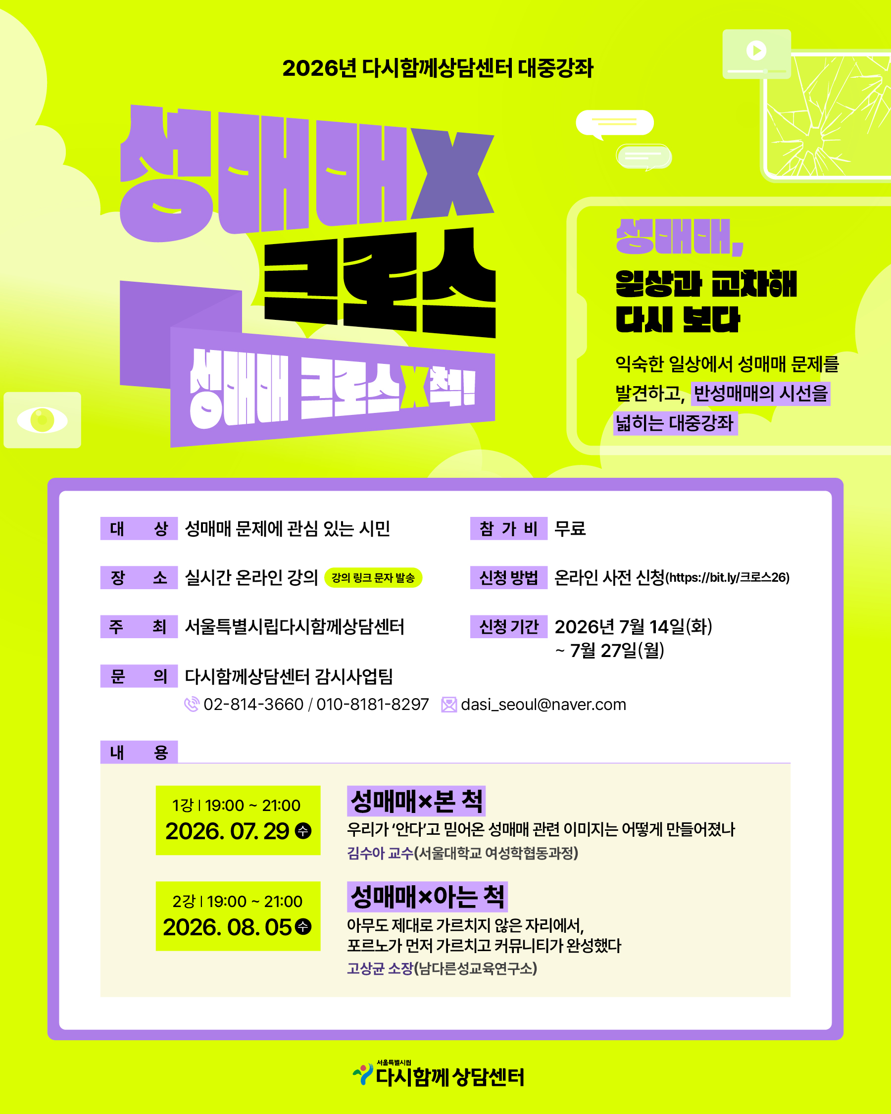 2026년 다시함께상담센터 대중강좌
성매매 X 크로스
성매매 크로스X척!
성매매,
일상과 교차해
다시 보다
익숙한 일상에서 성매매 문제를
발견하고, 반성매매의 시선을
넓히는 대중강좌
대 상 성매매 문제에 관심 있는 시민
장 소 실시간 온라인 강의 강의 링크 문자 발송
주 최 서울특별시립다함께상담센터
문 의 다시함께상담센터 감시사업팀
02-814-3660 / 010-8181-8297 dasi_seoul@naver.com
참가비 무료
신청 방법 온라인 사전 신청(https://bit.ly/크로스26)
신청 기간 2026년 7월 14일(화) ~ 7월 27일(월)
내 용
1강 | 19:00 ~ 21:00
2026. 07. 29 수
성매매×본 척
우리가 '안다'고 믿어온 성매매 관련 이미지는 어떻게 만들어졌나
김수아 교수(서울대학교 여성학협동과정)
2강 | 19:00 ~ 21:00
2026. 08. 05 수
성매매×아는 척
아무도 제대로 가르치지 않은 자리에서,
포르노가 먼저 가르치고 커뮤니티가 완성했다
고상균 소장(남다른성교육연구소)
서울특별시립
다시함께 상담센터