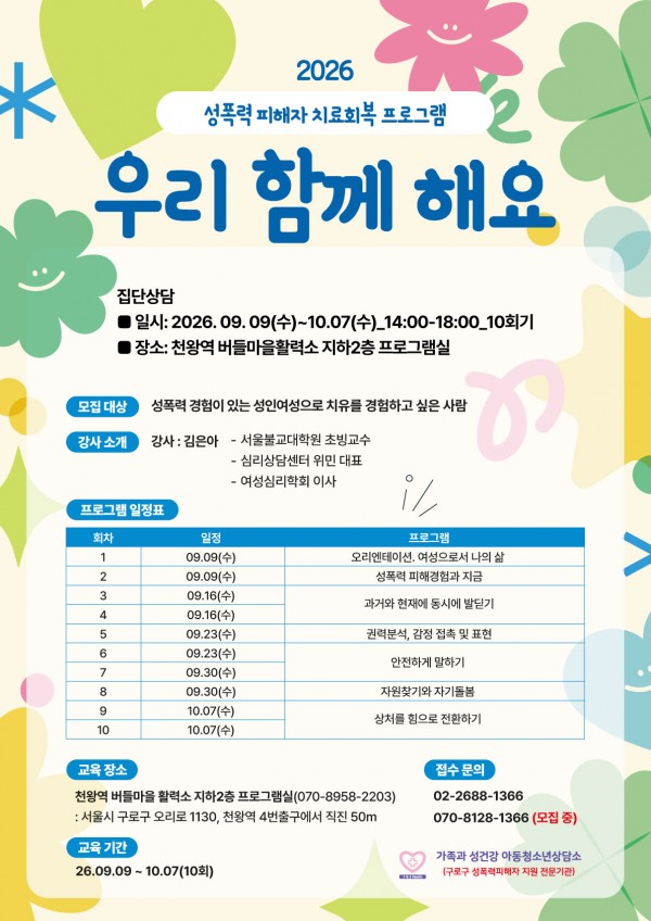 2026
성폭력 피해자 치료회복 프로그램
우리 함께 해요
집단상담
■ 일시: 2026. 09. 09(수)~10.07(수)_14:00-18:00_10회기
■ 장소: 천왕역 버들마을활력소 지하2층 프로그램실
모집대상 성폭력 경험이 있는 성인여성으로 치유를 경험하고 싶은 사람
강사 소개 강사: 김은아
- 서울불교대학원 초빙교수
- 심리상담센터 위민 대표
- 여성심리학회 이사
프로그램 일정표
회차 일정 프로그램
1 09.09(수) 오리엔테이션 여성으로서 나의 삶
2 09.09(수) 성폭력 피해경험과 지금
3 09.16(수)
4 09.16(수) 과거와 현재에 동시에 발딛기
5 09.23(수) 권력분석, 감정 접촉 및 표현
6 09.23(수) 안전하게 말하기
7 09.30(수)
8 09.30(수) 자원찾기와 자기돌봄
9 10.07(수)
10 10.07(수) 상처를 힘으로 전환하기
교육장소
천왕역 버들마을활력소 지하2층 프로그램실(070-8958-2203)
: 서울시 구로구 오리로 1130, 천왕역 4번출구에서 직진 50m
교육 기간
26.09.09 ~ 10.07(10회)
접수문의
02-2688-1366
070-8128-1366 (모집중)
가족과 성건강 아동청소년상담소
(구로구 성폭력피해자 지원 전문기관)