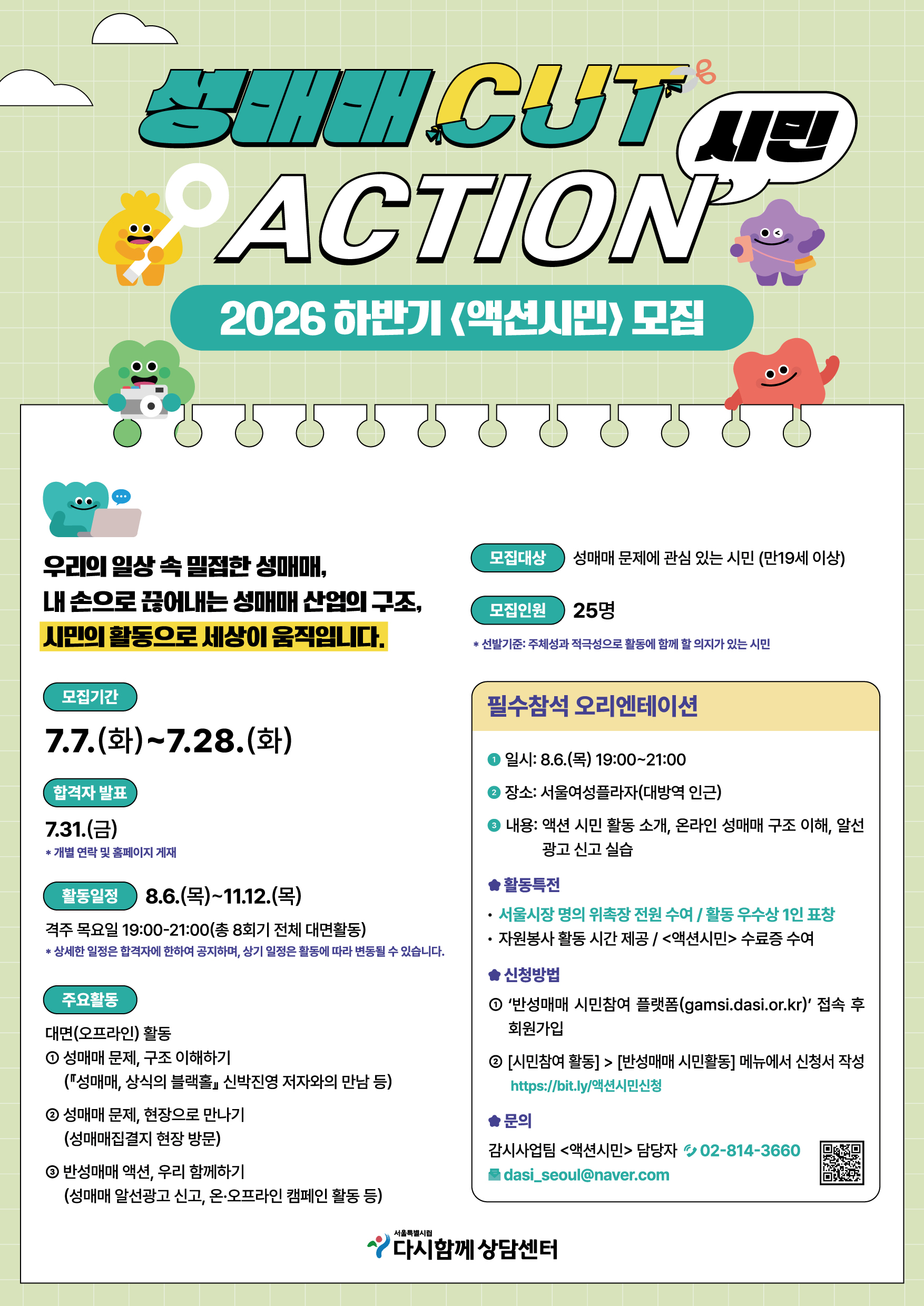 성매매 CUT
ACTION 시민
2026 하반기 <액션시민> 모집

우리의 일상속 밀접한 성매매,
내 손으로 끊어내는 성매매 산업의 구조,
시민의 활동으로 세상이 움직입니다.

모집기간
7.7.(화)~7.28.(화)

모집대상 성매매 문제에 관심 있는 시민 (만19세 이상)
모집인원 25명
* 선발기준: 주체성과 적극성으로 활동에 함께 할 의지가 있는 시민

합격자 발표
7.31.(금)
* 개별 연락 및 홈페이지 게재

활동일정 8.6.(목)~11.12.(목)
격주 목요일 19:00-21:00 (총 8회기 전체 대면활동)
* 상세한 일정은 합격자에 한하여 공지하며, 상기 일정은 활동에 따라 변동될 수 있습니다.

주요활동
대면(오프라인) 활동
① 성매매 문제, 구조 이해하기
(⌈성매매, 상식의 블랙홀⌋ 신박진영 저자와의 만남 등)
② 성매매 문제, 현장으로 만나기
(성매매집결지 현장 방문)
③ 반성매매 액션, 우리 함께하기
(성매매 알선광고 신고, 온·오프라인 캠페인 활동 등)


필수참석 오리엔테이션
① 일시: 8.6.(목) 19:00~21:00
② 장소: 서울여성플라자(대방역 인근)
③ 내용: 액션 시민 활동 소개, 온라인 성매매 구조 이해, 알선 광고 신고 실습

◆ 활동특전
· 서울시장 명의 위촉장 전원 수여 / 활동 우수상 1인 표창
· 자원봉사 활동 시간 제공/ <액션시민> 수료증 수여
◆ 신청방법
① '반성매매 시민참여 플랫폼(gamsi.dasi.or.kr)' 접속 후 회원가입
② [시민참여 활동] > [반성매매 시민활동] 메뉴에서 신청서 작성 https://bit.ly/액션시민신청
◆ 문의
감시사업팀 <액션시민> 담당자 02-814-3660
dasi_seoul@naver.com

서울특별시립
다시함께 상담센터