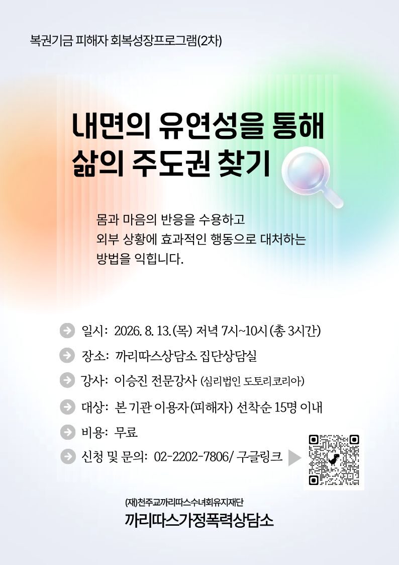 복권기금 피해자 회복성장프로그램(2차)
내면의 유연성을 통해
삶의 주도권 찾기
몸과 마음의 반응을 수용하고
외부 상황에 효과적인 행동으로 대처하는
방법을 익힙니다.
일시: 2026. 8. 13.(목) 저녁 7시~10시(총 3시간)
장소: 까리따스상담소 집단상담실
강사: 이승진 전문강사 (심리법인 도토리코리아)
대상: 본 기관 이용자(피해자) 선착순 15명 이내
비용: 무료
● 신청 및 문의: 02-2202-7806/ 구글링크
(재)천주교까리따스수녀회유지재단
까리따스가정폭력상담소