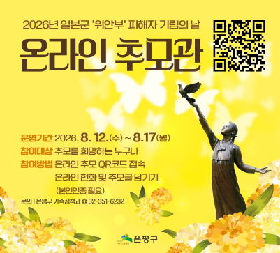 2026년 일본군'위안부' 피해자 기림의 날
온라인 추모관
운영기간 2026.8.12.(수)~8.17(월)
참여대상 추모를 희망하는 누구나
참여방법 온라인 추모 QR코드 접속
온라인헌화 및 추모글 남기기
(본인인증 필요)
문의 | 은평구 가족정책과 02-351-6232
은평구