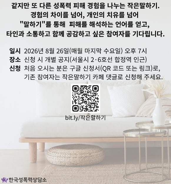 같지만 또 다른 성폭력 피해 경험을 나누는 작은말하기.
경험의 차이를 넘어, 개인의 치유를 넘어
'말하기'를 통해 피해를 해석하는 언어를 얻고,
타인과 소통하고 함께 공감하고 싶은 참여자를 기다립니다.
일시 2026년 8월 26일(매월 마지막 수요일) 오후 7시
장소 신청 시 개별 공지(서울시 2·6호선 합정역 인근)
신청 처음 오시는 분은 구글 신청서(QR 코드 또는 링크)로,
기존 참여자는 작은말하기 카페 댓글로 신청해 주세요.
bit.ly/작은말하기
한국성폭력상담소