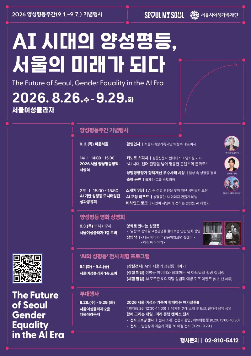 2026 양성평등주간(9.1.9.7.) 기념행사 SEOUL MY SOUL 서울시여성가족재단
AI 시대의 양성평등,
서울의 미래가 되다
The Future of Seoul, Gender Equality in the Al Era
2026. 8.26.수 - 9.29.화
서울여성플라자

양성평등주간 기념행사

9.3.(목) 피움서울 환영인사 | 서울시여성가족재단 박정숙 대표이사
1부 | 14:00 - 15:00 2026 서울 양성평등정책 시상식
키노트 스피치 | 경향신문사 젠더데스크 남지원 기자
'AI 시대, 젠더 편향을 넘어 평등한 콘텐츠와 문화로'
성별영향평가 정책개선 우수사례 시상 | 일상 속 성평등 정책
축하공연 |팝페라 그룹 빅토리아

2부 | 15:00-15:50 AI 기반 성평등 모니터링단 성과공유회
스케치 영상 | AI 속 성별 편향을 찾아 떠난 시민들의 도전
AI 교정 리포트 | 성평등한 AI 이미지 만들기 비법
비하인드 토크 |시민이 시민에게 전하는 성평등 AI 체험기

양성평등 영화 상영회

9.3.(목) 11시/17시 서울여성플라자 1층 로비
영화로 만나는 성평등
-일상 속 성역할 고정관념을 돌아보는 단편 영화 상영
상영작 | <나는 엄마가 주인공이었으면 좋겠어> <아감뼈 이야기>

'AI와 성평등' 전시 체험 프로그램
9.1.(화) -9.4.(금) 서울여성플라자 1층 로비
[상설전시] AI와 서울의 성평등 이야기
[상설 체험] 성평등 이미지와 함께하는 AI 아트워크 힐링 컬러링
[체험 팝업] Al 포토존 & 디지털 성범죄 예방 퀴즈 이벤트 (9.3. 단 하루)

부대행사
8.26.(수)-9.29.(화) 서울여성플라자 2층 다목적라운지
2026 서울 여성과 가족이 함께하는 여가살롱II
4회차(8.26. 12:30-14:00) | 남자현 생애 소개 및 토크, 클래식 음악 공연
함께 그리는 내일, 미래 동행 캔버스 전시
- 전시 오프닝 행사 | 전시 소개 전문가 강연, 네트워킹 등 (8.29. 13:00-16:30)
- 전시 | 발달장애 예술가 작품 70 여점 전시 (8.29.~9.29.)

The Future
of Seoul
Gender
Equality
in the Al Era

행사문의 | 02-810-5412