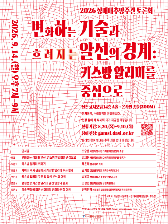 2026.9.14.(월) 오후 7시-9시
2026 성매매추방주간 토론회
변화하는 기술과
흐려지는 알선의 경계:
키스방 알리미를 중심으로
신촌 코지모임 14층 A홀 + 온라인 송출(ZOOM)
* 문자통역, 수어통역을 운영합니다.
*현장 참여 시 식사/다과가 제공될 예정입니다.
신청기간: 8.20.(목)~9.10.(목)
참여 신청: gamsi.dasi.or.kr
*온라인 참여 링크는 추후 개별 안내 예정입니다.
인사말 | 오승윤 서울특별시립 다시함께상담센터 소장
발표 | 변화하는 성매매 알선: 키스방 알리미를 중심으로 | 김채윤 서울특별시립 다시함께상담센터 활동가
토론1 | 키스방 알리미 취재기 | 채윤태 한겨레21 기자
토론 2 | 사이버 수사 관점에서 키스방 알리미 수사 한계 | 김기범 성균관대학교 과학수사학과 교수
토론 3 | 키스방 알리미 구조 및 특성 분석과 대책 | 송봉규 한세대학교 융합보안학과 교수
토론 4 | 현행법상 키스방 알리미 알선 인정의 한계 | 조정민 인천지방법원 부천지원 판사
토론 5 | 기술 변화에 따른 성매매의 변화와 현장 대응 | 신박진영 성매매문제해결을위한전국연대 정책위원장
사회자 : 이은정 서울특별시립 다시함께상담센터 부소장
문의: 감시사업팀 02-814-3660 / dasi_seoul@naver.com
다시함께상담센터